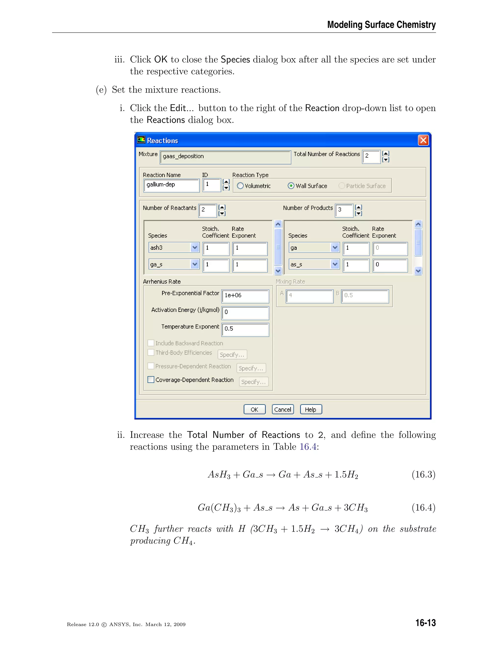 Modeling Surface Chemistry
iii. Click OK to close the Species dialog box after all the species are set under
the respective categories.
(e) Set the mixture reactions.
i. Click the Edit... button to the right of the Reaction drop-down list to open
the Reactions dialog box.
ii. Increase the Total Number of Reactions to 2, and deﬁne the following
reactions using the parameters in Table 16.4:
AsH3 + Ga s → Ga + As s + 1.5H2 (16.3)
Ga(CH3)3 + As s → As + Ga s + 3CH3 (16.4)
CH3 further reacts with H (3CH3 + 1.5H2 → 3CH4) on the substrate
producing CH4.
Release 12.0 c ANSYS, Inc. March 12, 2009 16-13
 