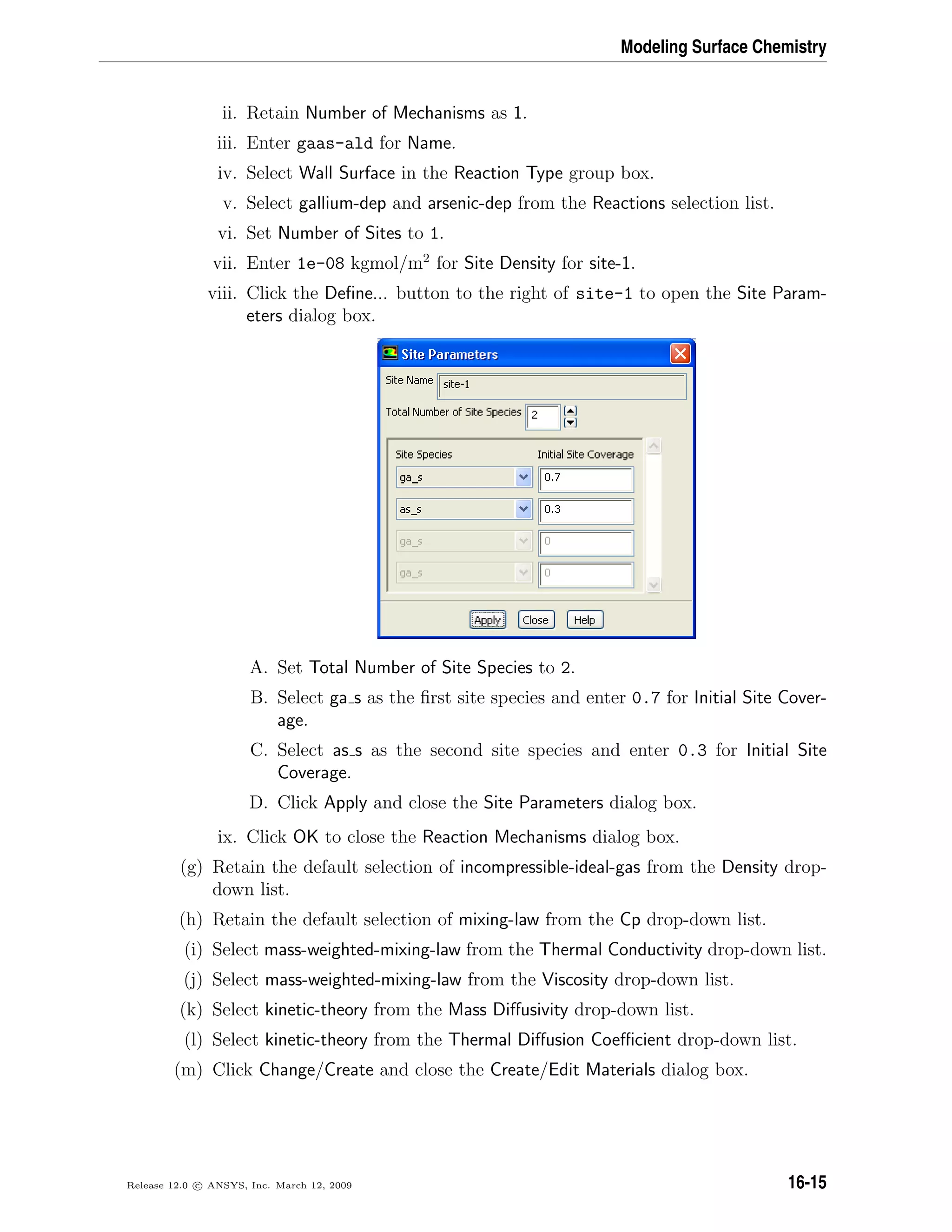 Modeling Surface Chemistry
ii. Retain Number of Mechanisms as 1.
iii. Enter gaas-ald for Name.
iv. Select Wall Surface in the Reaction Type group box.
v. Select gallium-dep and arsenic-dep from the Reactions selection list.
vi. Set Number of Sites to 1.
vii. Enter 1e-08 kgmol/m2
for Site Density for site-1.
viii. Click the Deﬁne... button to the right of site-1 to open the Site Param-
eters dialog box.
A. Set Total Number of Site Species to 2.
B. Select ga s as the ﬁrst site species and enter 0.7 for Initial Site Cover-
age.
C. Select as s as the second site species and enter 0.3 for Initial Site
Coverage.
D. Click Apply and close the Site Parameters dialog box.
ix. Click OK to close the Reaction Mechanisms dialog box.
(g) Retain the default selection of incompressible-ideal-gas from the Density drop-
down list.
(h) Retain the default selection of mixing-law from the Cp drop-down list.
(i) Select mass-weighted-mixing-law from the Thermal Conductivity drop-down list.
(j) Select mass-weighted-mixing-law from the Viscosity drop-down list.
(k) Select kinetic-theory from the Mass Diﬀusivity drop-down list.
(l) Select kinetic-theory from the Thermal Diﬀusion Coeﬃcient drop-down list.
(m) Click Change/Create and close the Create/Edit Materials dialog box.
Release 12.0 c ANSYS, Inc. March 12, 2009 16-15
 