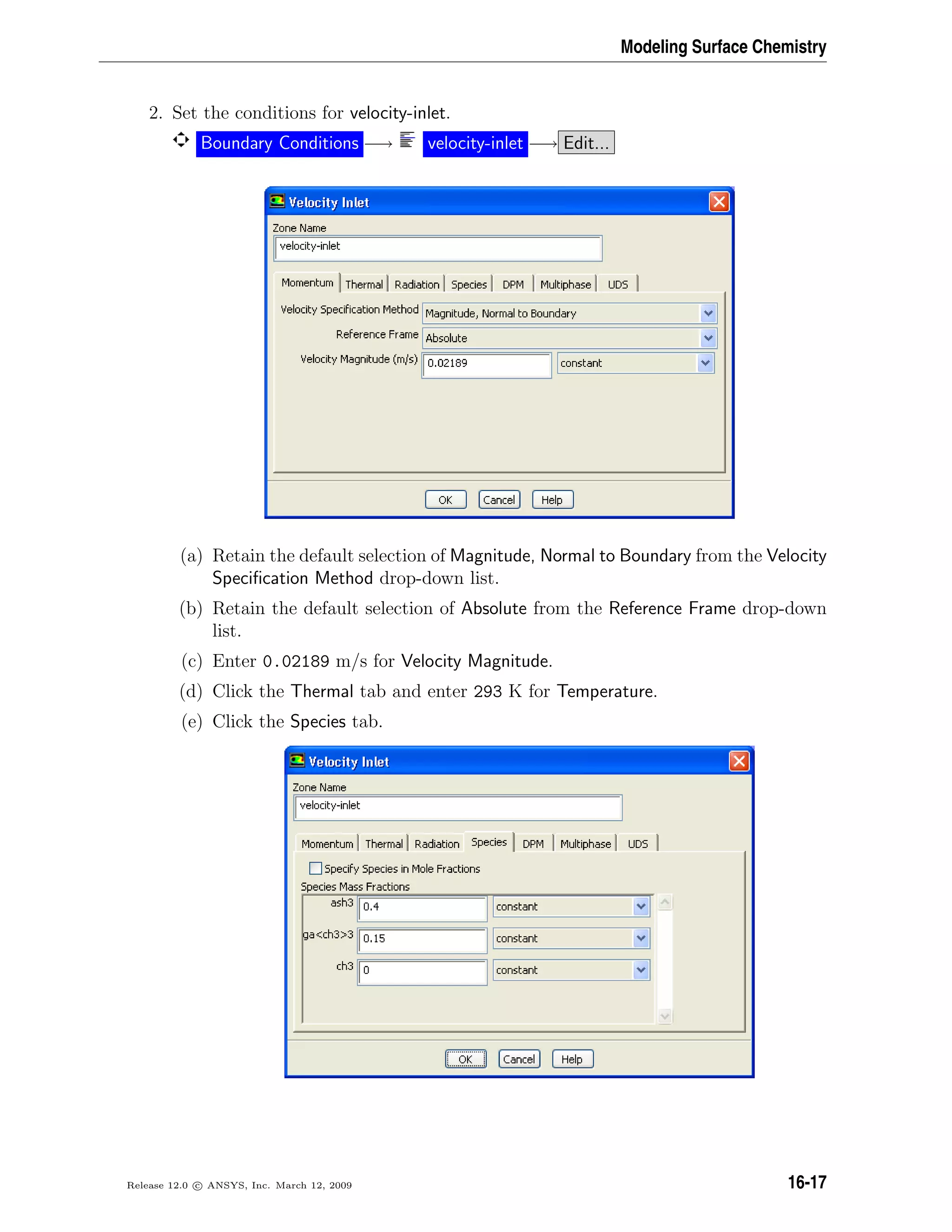 Modeling Surface Chemistry
2. Set the conditions for velocity-inlet.
Boundary Conditions −→ velocity-inlet −→ Edit...
(a) Retain the default selection of Magnitude, Normal to Boundary from the Velocity
Speciﬁcation Method drop-down list.
(b) Retain the default selection of Absolute from the Reference Frame drop-down
list.
(c) Enter 0.02189 m/s for Velocity Magnitude.
(d) Click the Thermal tab and enter 293 K for Temperature.
(e) Click the Species tab.
Release 12.0 c ANSYS, Inc. March 12, 2009 16-17
 