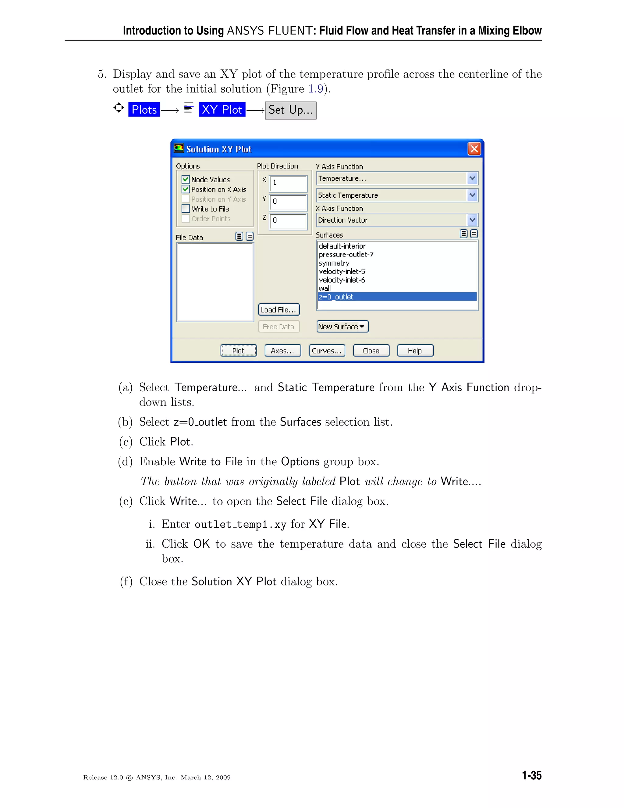 Introduction to Using ANSYS FLUENT: Fluid Flow and Heat Transfer in a Mixing Elbow
5. Display and save an XY plot of the temperature proﬁle across the centerline of the
outlet for the initial solution (Figure 1.9).
Plots −→ XY Plot −→ Set Up...
(a) Select Temperature... and Static Temperature from the Y Axis Function drop-
down lists.
(b) Select z=0 outlet from the Surfaces selection list.
(c) Click Plot.
(d) Enable Write to File in the Options group box.
The button that was originally labeled Plot will change to Write....
(e) Click Write... to open the Select File dialog box.
i. Enter outlet temp1.xy for XY File.
ii. Click OK to save the temperature data and close the Select File dialog
box.
(f) Close the Solution XY Plot dialog box.
Release 12.0 c ANSYS, Inc. March 12, 2009 1-35
 