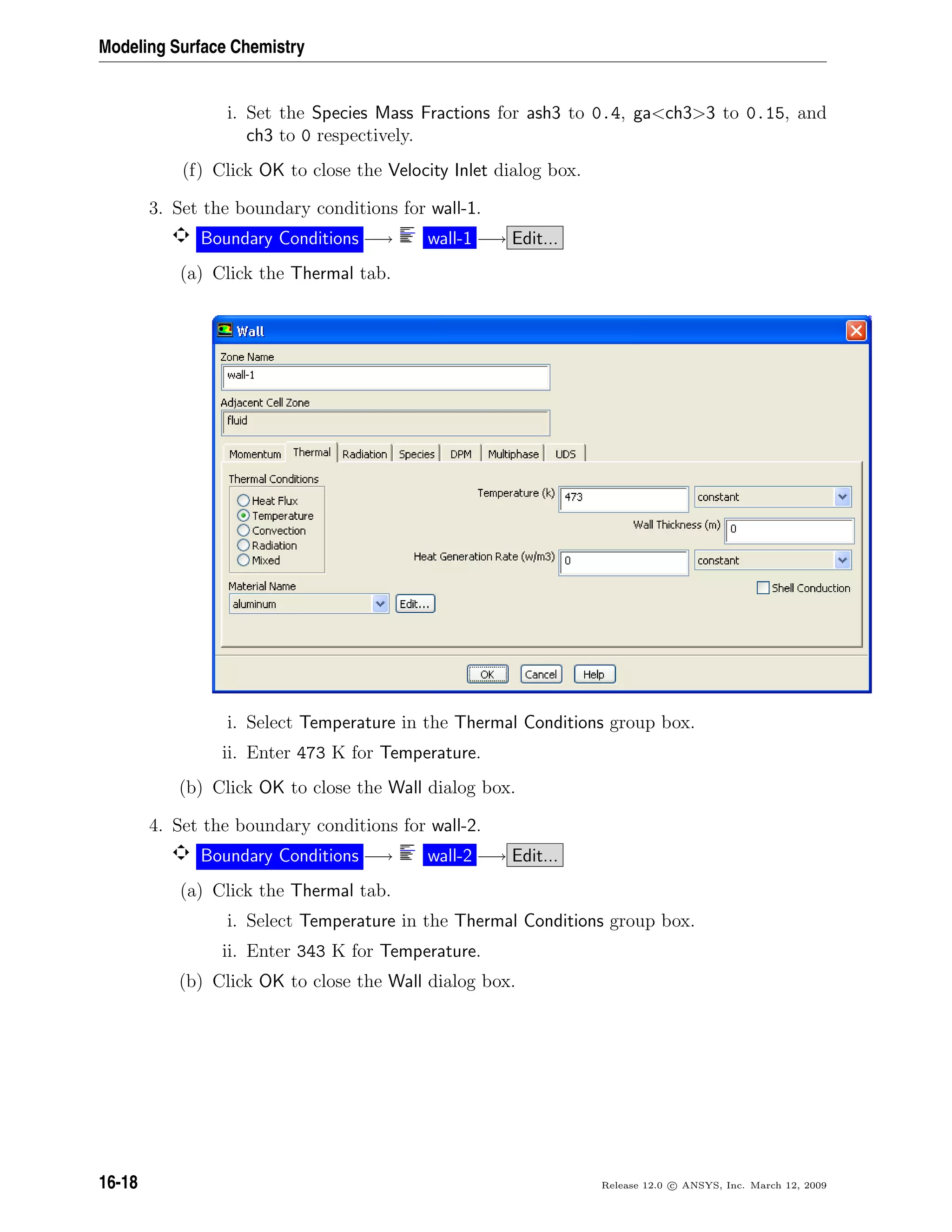 Modeling Surface Chemistry
i. Set the Species Mass Fractions for ash3 to 0.4, gach33 to 0.15, and
ch3 to 0 respectively.
(f) Click OK to close the Velocity Inlet dialog box.
3. Set the boundary conditions for wall-1.
Boundary Conditions −→ wall-1 −→ Edit...
(a) Click the Thermal tab.
i. Select Temperature in the Thermal Conditions group box.
ii. Enter 473 K for Temperature.
(b) Click OK to close the Wall dialog box.
4. Set the boundary conditions for wall-2.
Boundary Conditions −→ wall-2 −→ Edit...
(a) Click the Thermal tab.
i. Select Temperature in the Thermal Conditions group box.
ii. Enter 343 K for Temperature.
(b) Click OK to close the Wall dialog box.
16-18 Release 12.0 c ANSYS, Inc. March 12, 2009
 