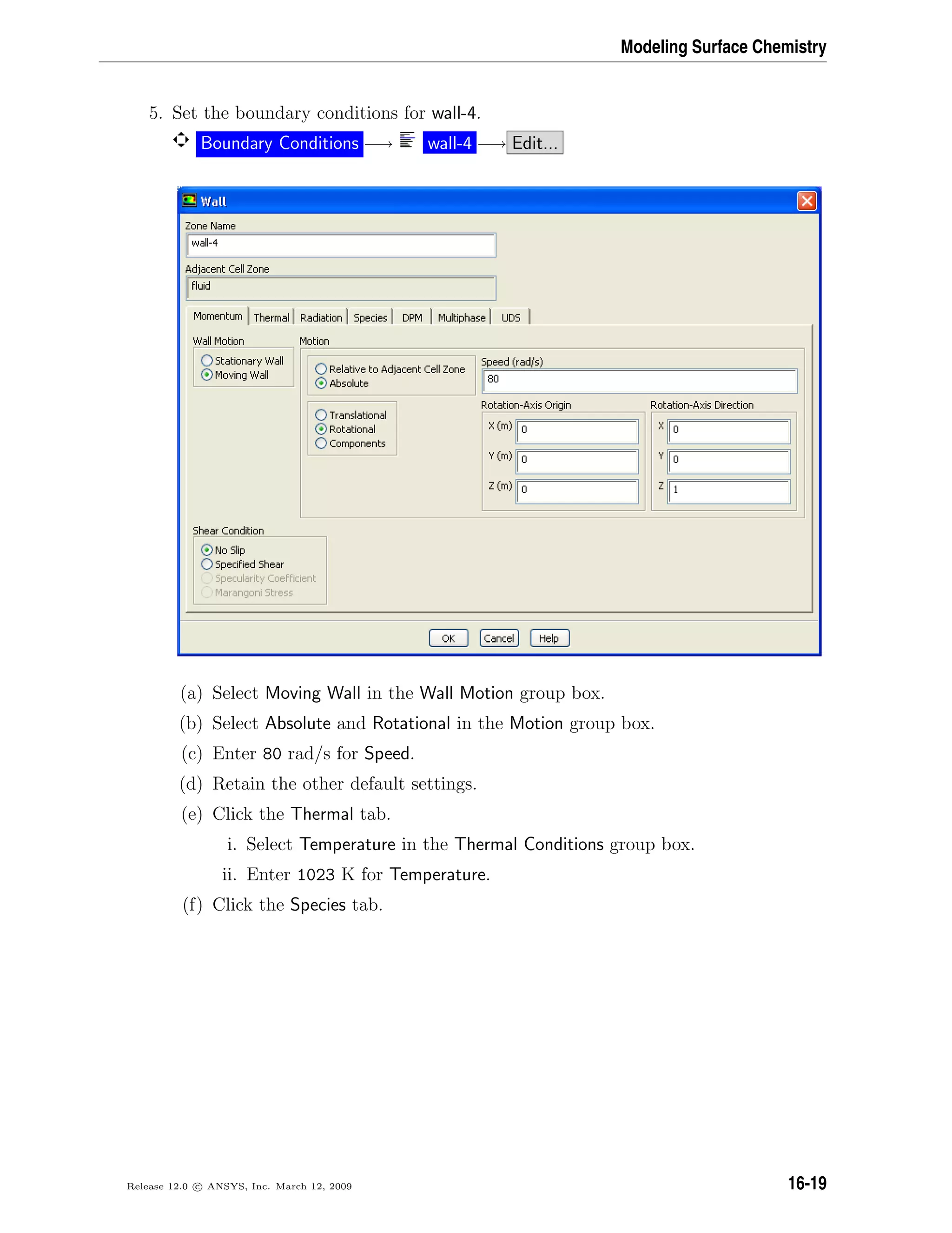 Modeling Surface Chemistry
5. Set the boundary conditions for wall-4.
Boundary Conditions −→ wall-4 −→ Edit...
(a) Select Moving Wall in the Wall Motion group box.
(b) Select Absolute and Rotational in the Motion group box.
(c) Enter 80 rad/s for Speed.
(d) Retain the other default settings.
(e) Click the Thermal tab.
i. Select Temperature in the Thermal Conditions group box.
ii. Enter 1023 K for Temperature.
(f) Click the Species tab.
Release 12.0 c ANSYS, Inc. March 12, 2009 16-19
 