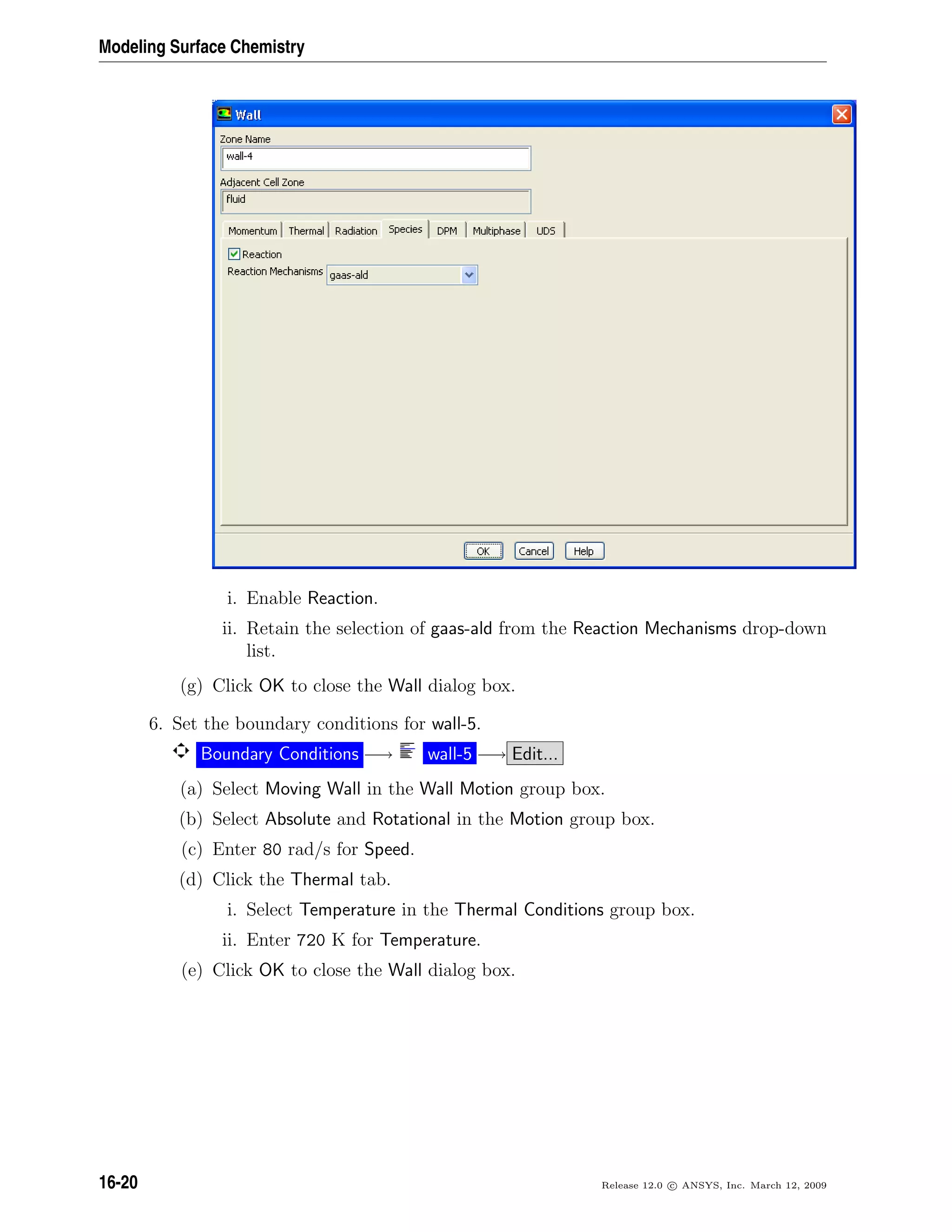 Modeling Surface Chemistry
i. Enable Reaction.
ii. Retain the selection of gaas-ald from the Reaction Mechanisms drop-down
list.
(g) Click OK to close the Wall dialog box.
6. Set the boundary conditions for wall-5.
Boundary Conditions −→ wall-5 −→ Edit...
(a) Select Moving Wall in the Wall Motion group box.
(b) Select Absolute and Rotational in the Motion group box.
(c) Enter 80 rad/s for Speed.
(d) Click the Thermal tab.
i. Select Temperature in the Thermal Conditions group box.
ii. Enter 720 K for Temperature.
(e) Click OK to close the Wall dialog box.
16-20 Release 12.0 c ANSYS, Inc. March 12, 2009
 