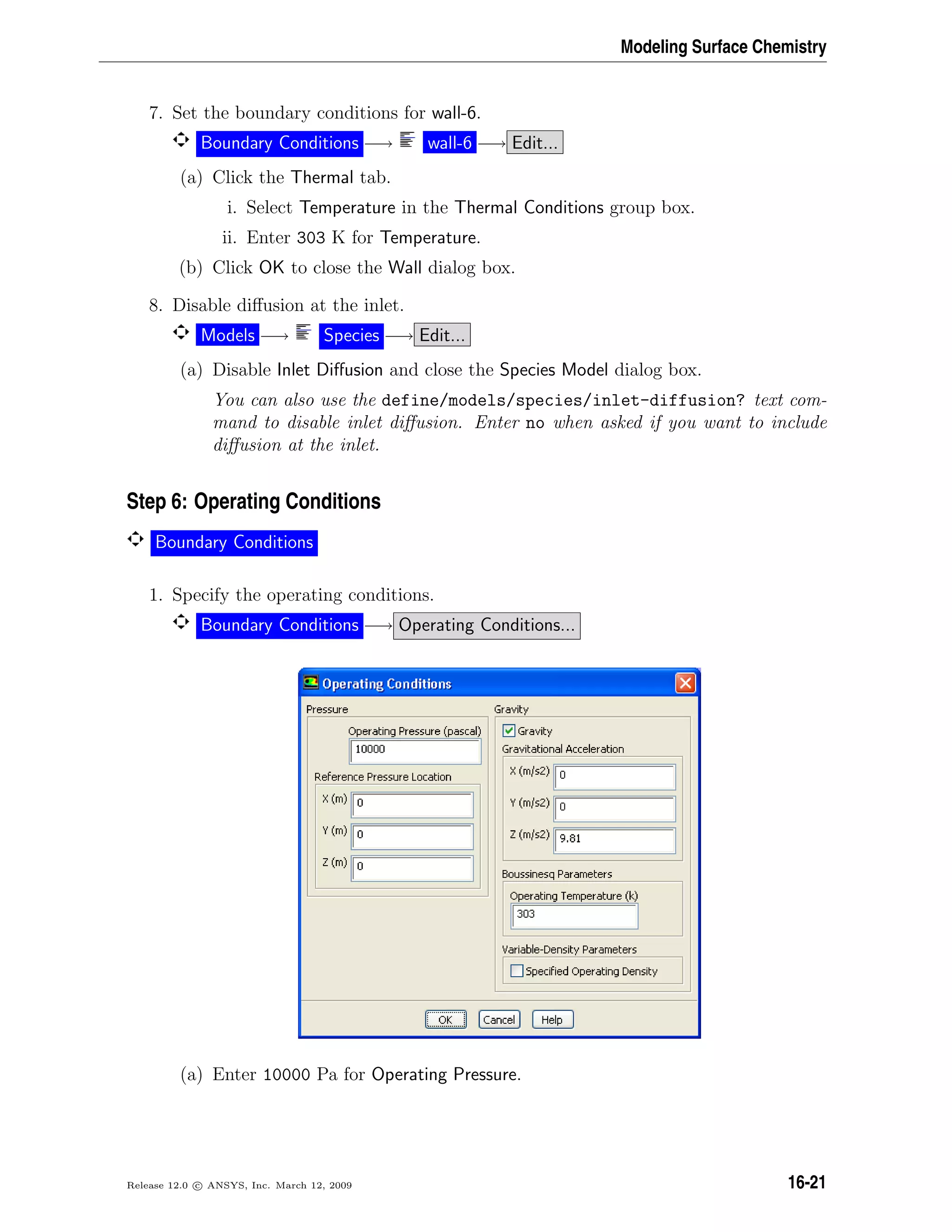 Modeling Surface Chemistry
7. Set the boundary conditions for wall-6.
Boundary Conditions −→ wall-6 −→ Edit...
(a) Click the Thermal tab.
i. Select Temperature in the Thermal Conditions group box.
ii. Enter 303 K for Temperature.
(b) Click OK to close the Wall dialog box.
8. Disable diﬀusion at the inlet.
Models −→ Species −→ Edit...
(a) Disable Inlet Diﬀusion and close the Species Model dialog box.
You can also use the define/models/species/inlet-diffusion? text com-
mand to disable inlet diﬀusion. Enter no when asked if you want to include
diﬀusion at the inlet.
Step 6: Operating Conditions
Boundary Conditions
1. Specify the operating conditions.
Boundary Conditions −→ Operating Conditions...
(a) Enter 10000 Pa for Operating Pressure.
Release 12.0 c ANSYS, Inc. March 12, 2009 16-21
 