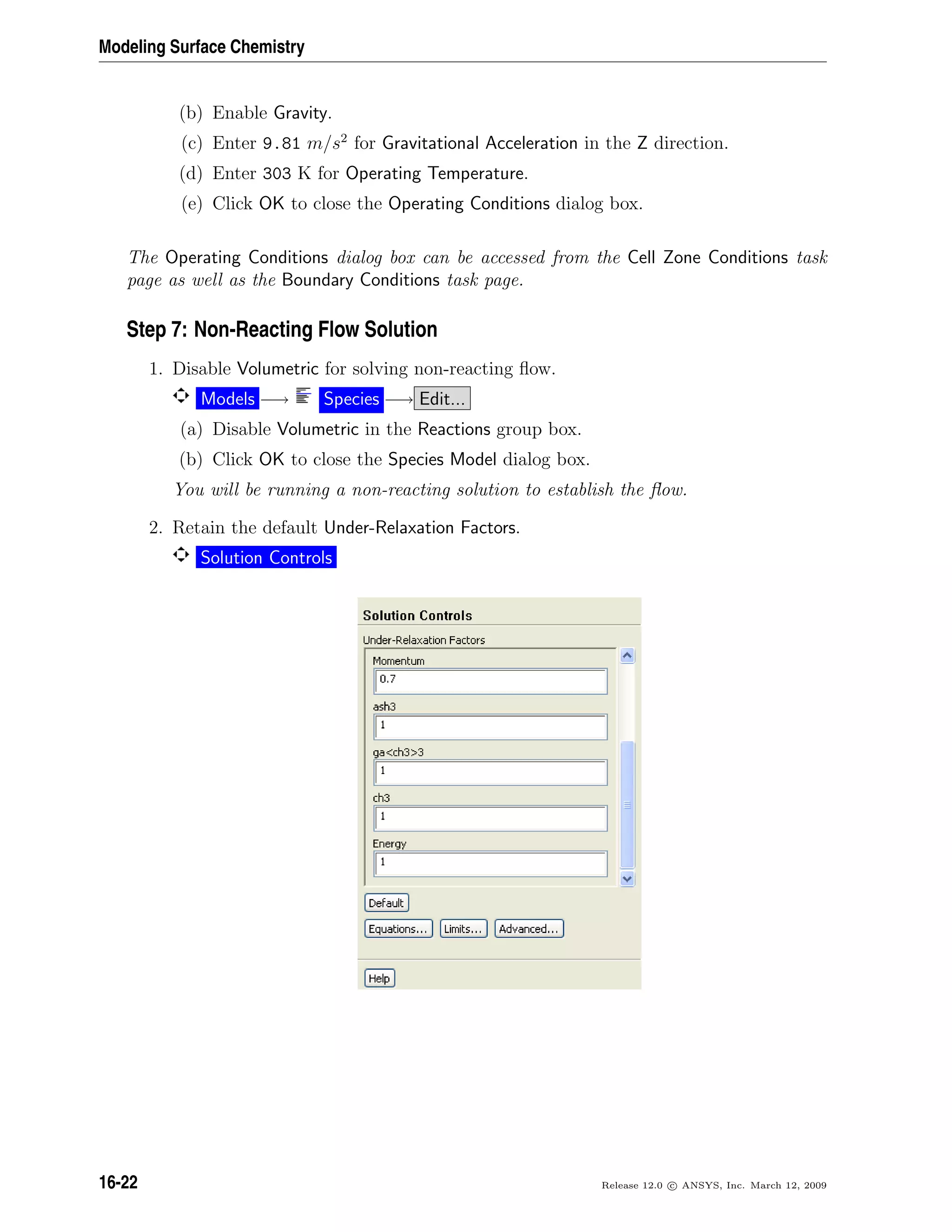 Modeling Surface Chemistry
(b) Enable Gravity.
(c) Enter 9.81 m/s2
for Gravitational Acceleration in the Z direction.
(d) Enter 303 K for Operating Temperature.
(e) Click OK to close the Operating Conditions dialog box.
The Operating Conditions dialog box can be accessed from the Cell Zone Conditions task
page as well as the Boundary Conditions task page.
Step 7: Non-Reacting Flow Solution
1. Disable Volumetric for solving non-reacting ﬂow.
Models −→ Species −→ Edit...
(a) Disable Volumetric in the Reactions group box.
(b) Click OK to close the Species Model dialog box.
You will be running a non-reacting solution to establish the ﬂow.
2. Retain the default Under-Relaxation Factors.
Solution Controls
16-22 Release 12.0 c ANSYS, Inc. March 12, 2009
 
