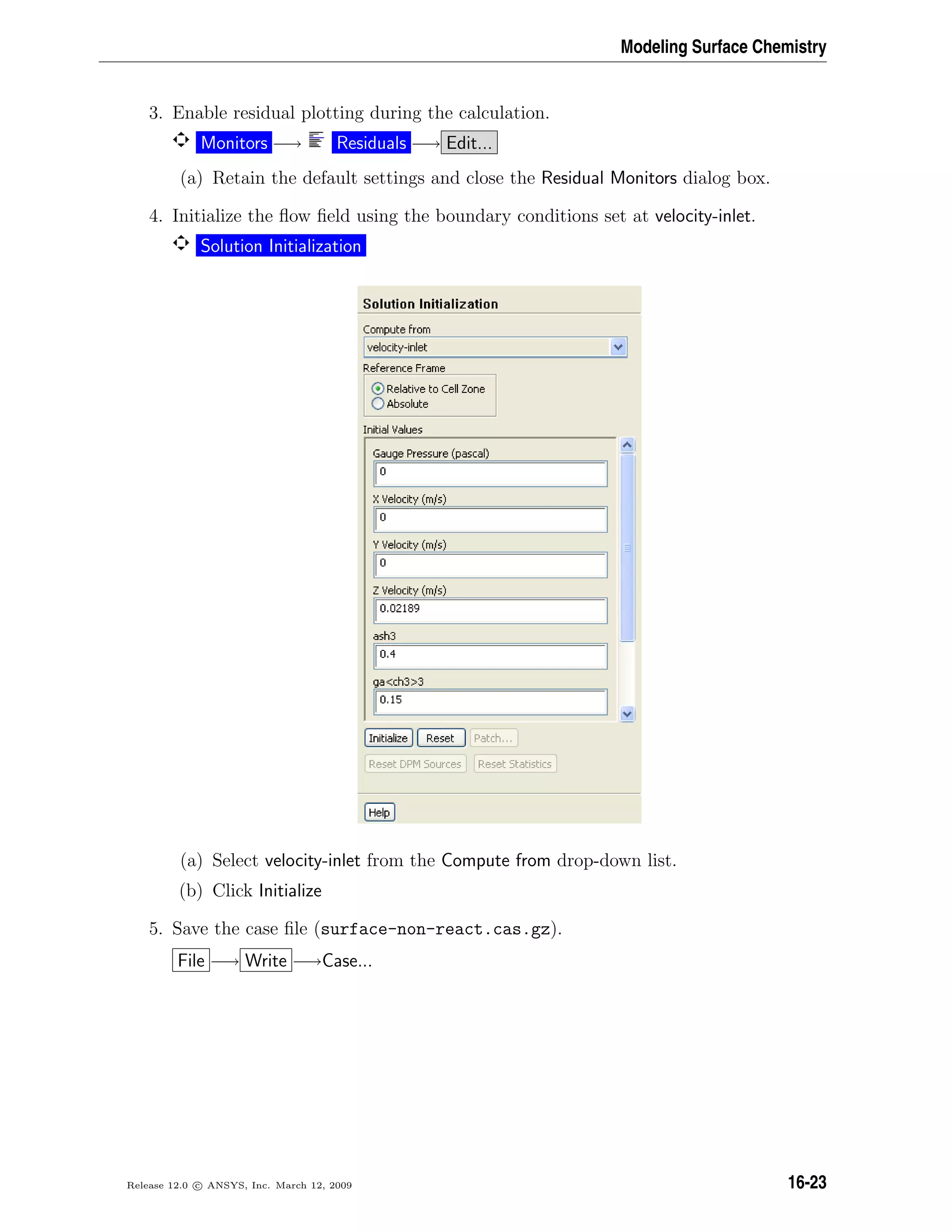 Modeling Surface Chemistry
3. Enable residual plotting during the calculation.
Monitors −→ Residuals −→ Edit...
(a) Retain the default settings and close the Residual Monitors dialog box.
4. Initialize the ﬂow ﬁeld using the boundary conditions set at velocity-inlet.
Solution Initialization
(a) Select velocity-inlet from the Compute from drop-down list.
(b) Click Initialize
5. Save the case ﬁle (surface-non-react.cas.gz).
File −→ Write −→Case...
Release 12.0 c ANSYS, Inc. March 12, 2009 16-23
 