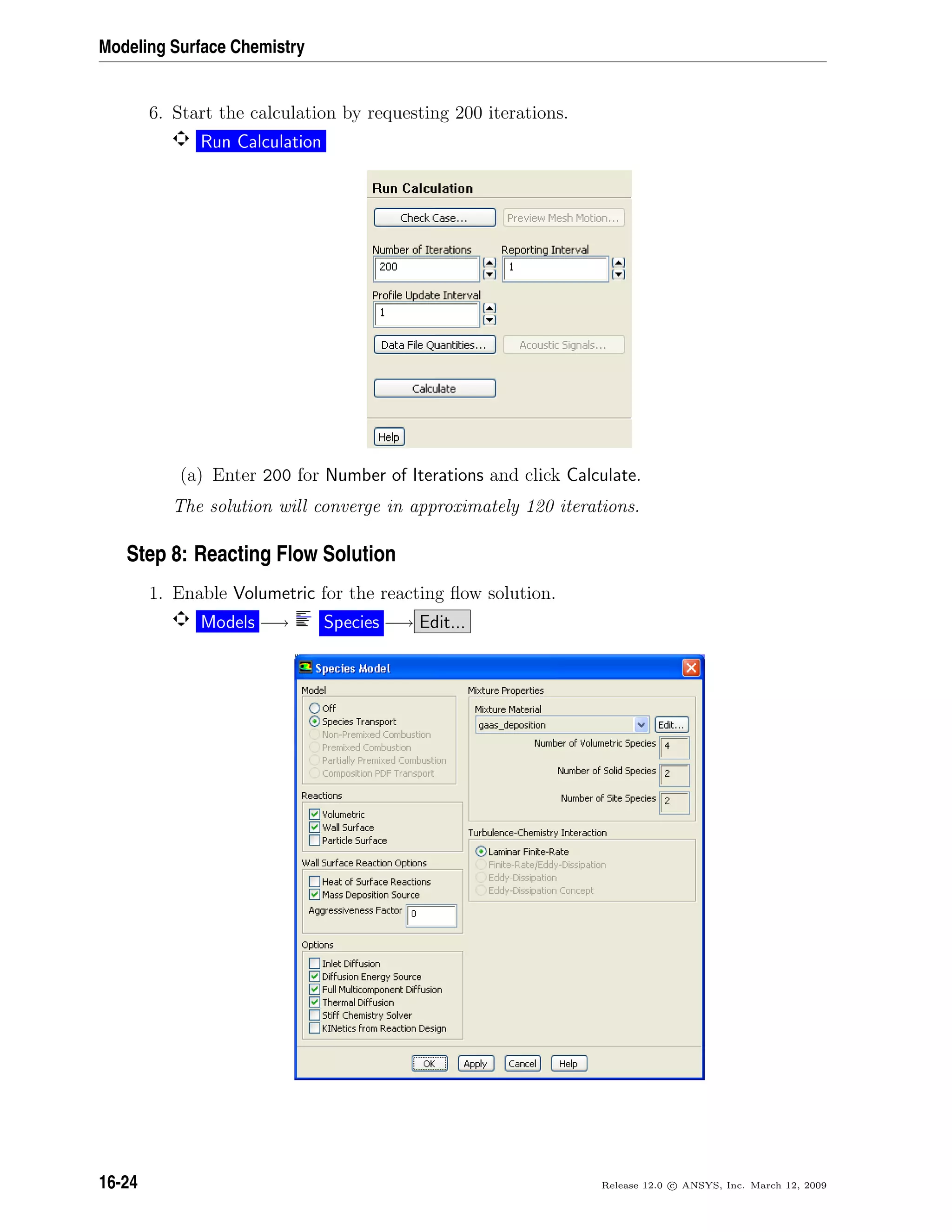 Modeling Surface Chemistry
6. Start the calculation by requesting 200 iterations.
Run Calculation
(a) Enter 200 for Number of Iterations and click Calculate.
The solution will converge in approximately 120 iterations.
Step 8: Reacting Flow Solution
1. Enable Volumetric for the reacting ﬂow solution.
Models −→ Species −→ Edit...
16-24 Release 12.0 c ANSYS, Inc. March 12, 2009
 
