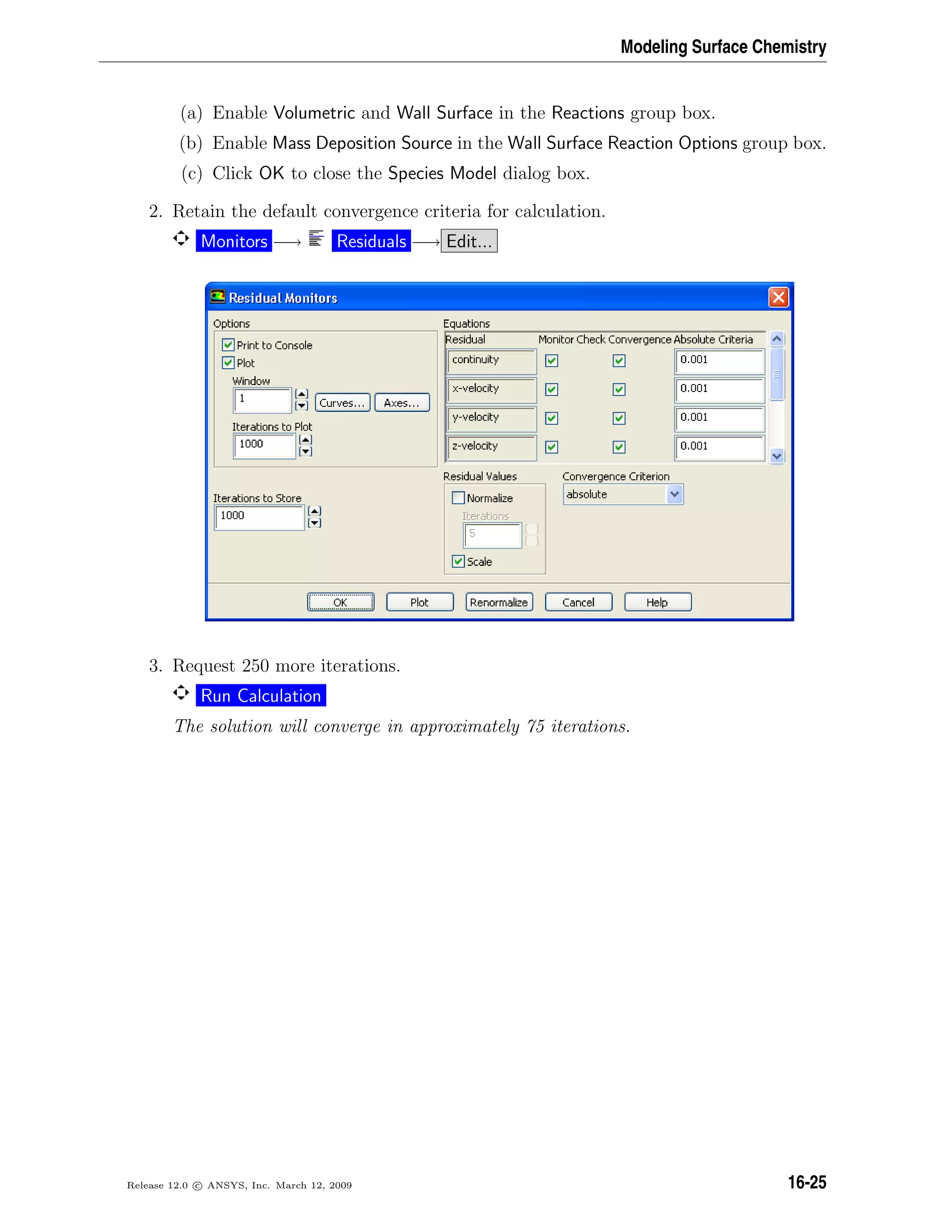 Modeling Surface Chemistry
(a) Enable Volumetric and Wall Surface in the Reactions group box.
(b) Enable Mass Deposition Source in the Wall Surface Reaction Options group box.
(c) Click OK to close the Species Model dialog box.
2. Retain the default convergence criteria for calculation.
Monitors −→ Residuals −→ Edit...
3. Request 250 more iterations.
Run Calculation
The solution will converge in approximately 75 iterations.
Release 12.0 c ANSYS, Inc. March 12, 2009 16-25
 