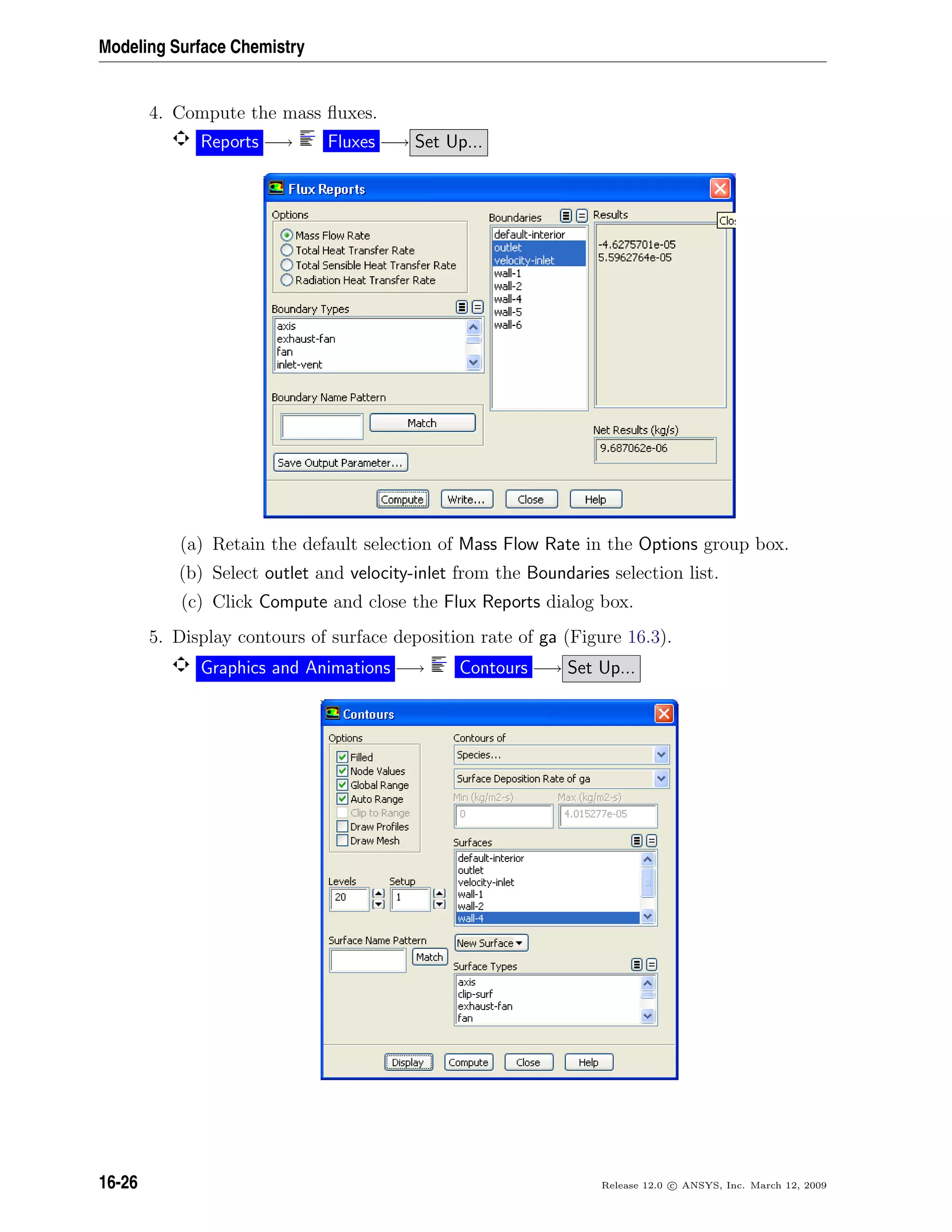 Modeling Surface Chemistry
4. Compute the mass ﬂuxes.
Reports −→ Fluxes −→ Set Up...
(a) Retain the default selection of Mass Flow Rate in the Options group box.
(b) Select outlet and velocity-inlet from the Boundaries selection list.
(c) Click Compute and close the Flux Reports dialog box.
5. Display contours of surface deposition rate of ga (Figure 16.3).
Graphics and Animations −→ Contours −→ Set Up...
16-26 Release 12.0 c ANSYS, Inc. March 12, 2009
 