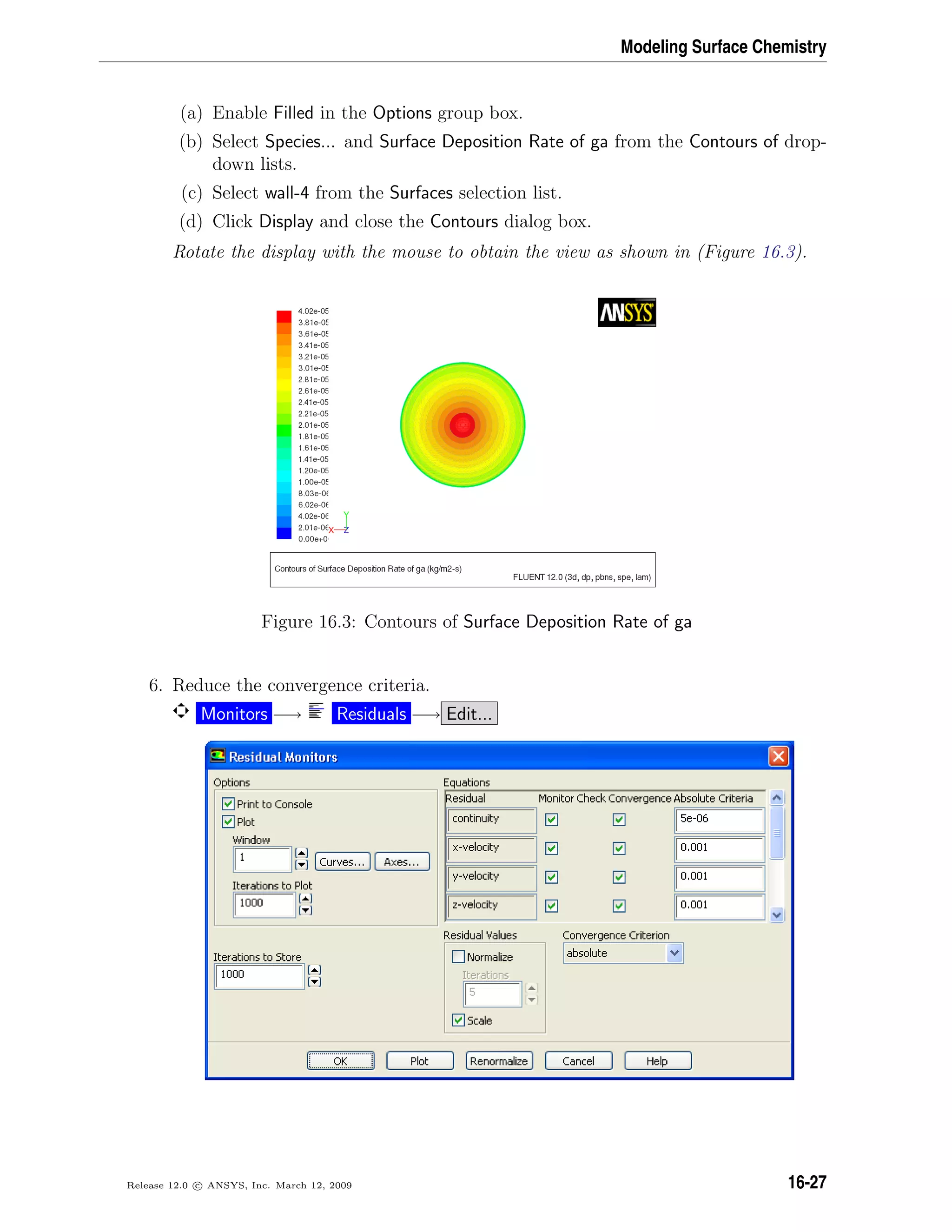 Modeling Surface Chemistry
(a) Enable Filled in the Options group box.
(b) Select Species... and Surface Deposition Rate of ga from the Contours of drop-
down lists.
(c) Select wall-4 from the Surfaces selection list.
(d) Click Display and close the Contours dialog box.
Rotate the display with the mouse to obtain the view as shown in (Figure 16.3).
Figure 16.3: Contours of Surface Deposition Rate of ga
6. Reduce the convergence criteria.
Monitors −→ Residuals −→ Edit...
Release 12.0 c ANSYS, Inc. March 12, 2009 16-27
 