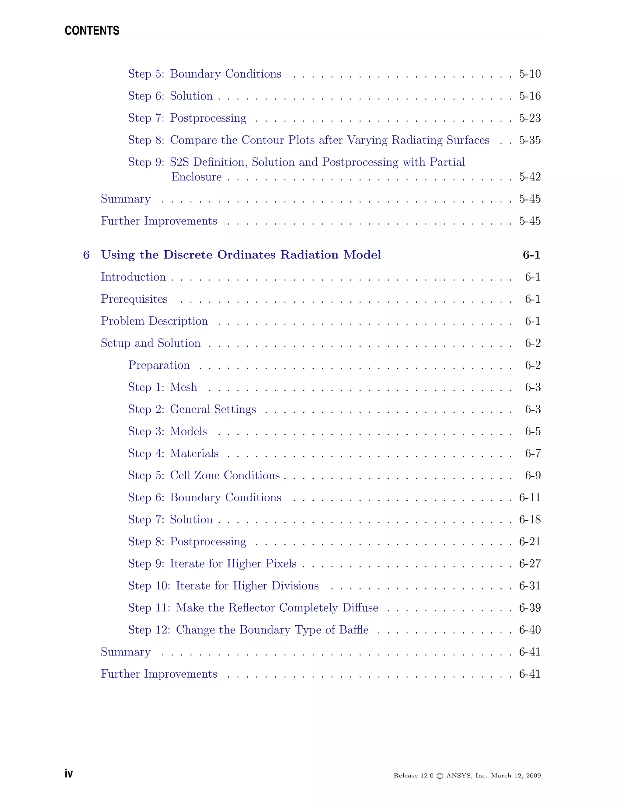 CONTENTS
Step 5: Boundary Conditions . . . . . . . . . . . . . . . . . . . . . . . . 5-10
Step 6: Solution . . . . . . . . . . . . . . . . . . . . . . . . . . . . . . . . 5-16
Step 7: Postprocessing . . . . . . . . . . . . . . . . . . . . . . . . . . . . 5-23
Step 8: Compare the Contour Plots after Varying Radiating Surfaces . . 5-35
Step 9: S2S Deﬁnition, Solution and Postprocessing with Partial
Enclosure . . . . . . . . . . . . . . . . . . . . . . . . . . . . . . . 5-42
Summary . . . . . . . . . . . . . . . . . . . . . . . . . . . . . . . . . . . . . . 5-45
Further Improvements . . . . . . . . . . . . . . . . . . . . . . . . . . . . . . . 5-45
6 Using the Discrete Ordinates Radiation Model 6-1
Introduction . . . . . . . . . . . . . . . . . . . . . . . . . . . . . . . . . . . . . 6-1
Prerequisites . . . . . . . . . . . . . . . . . . . . . . . . . . . . . . . . . . . . 6-1
Problem Description . . . . . . . . . . . . . . . . . . . . . . . . . . . . . . . . 6-1
Setup and Solution . . . . . . . . . . . . . . . . . . . . . . . . . . . . . . . . . 6-2
Preparation . . . . . . . . . . . . . . . . . . . . . . . . . . . . . . . . . . 6-2
Step 1: Mesh . . . . . . . . . . . . . . . . . . . . . . . . . . . . . . . . . 6-3
Step 2: General Settings . . . . . . . . . . . . . . . . . . . . . . . . . . . 6-3
Step 3: Models . . . . . . . . . . . . . . . . . . . . . . . . . . . . . . . . 6-5
Step 4: Materials . . . . . . . . . . . . . . . . . . . . . . . . . . . . . . . 6-7
Step 5: Cell Zone Conditions . . . . . . . . . . . . . . . . . . . . . . . . . 6-9
Step 6: Boundary Conditions . . . . . . . . . . . . . . . . . . . . . . . . 6-11
Step 7: Solution . . . . . . . . . . . . . . . . . . . . . . . . . . . . . . . . 6-18
Step 8: Postprocessing . . . . . . . . . . . . . . . . . . . . . . . . . . . . 6-21
Step 9: Iterate for Higher Pixels . . . . . . . . . . . . . . . . . . . . . . . 6-27
Step 10: Iterate for Higher Divisions . . . . . . . . . . . . . . . . . . . . 6-31
Step 11: Make the Reﬂector Completely Diﬀuse . . . . . . . . . . . . . . 6-39
Step 12: Change the Boundary Type of Baﬄe . . . . . . . . . . . . . . . 6-40
Summary . . . . . . . . . . . . . . . . . . . . . . . . . . . . . . . . . . . . . . 6-41
Further Improvements . . . . . . . . . . . . . . . . . . . . . . . . . . . . . . . 6-41
iv Release 12.0 c ANSYS, Inc. March 12, 2009
 