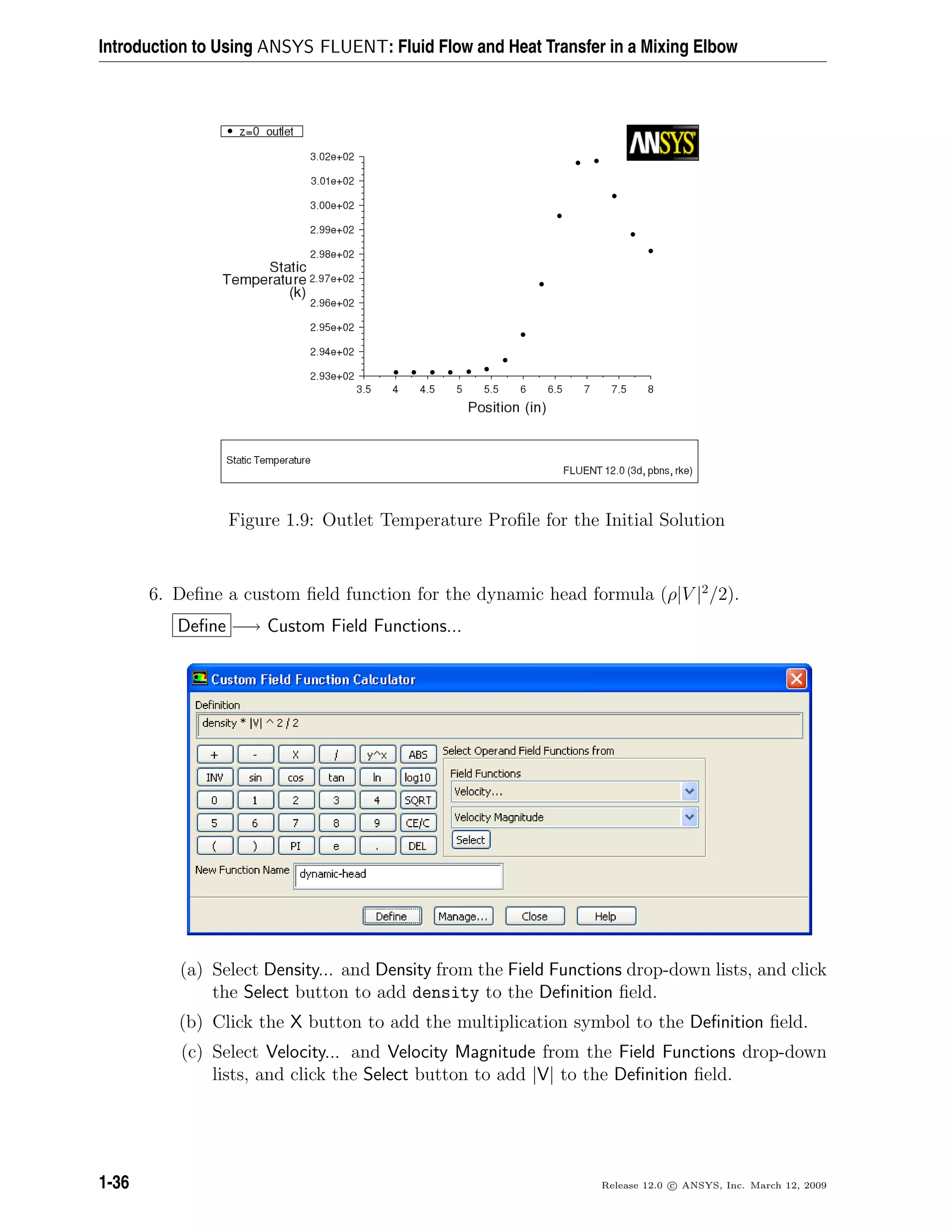 Introduction to Using ANSYS FLUENT: Fluid Flow and Heat Transfer in a Mixing Elbow
Figure 1.9: Outlet Temperature Proﬁle for the Initial Solution
6. Deﬁne a custom ﬁeld function for the dynamic head formula (ρ|V |2
/2).
Deﬁne −→ Custom Field Functions...
(a) Select Density... and Density from the Field Functions drop-down lists, and click
the Select button to add density to the Deﬁnition ﬁeld.
(b) Click the X button to add the multiplication symbol to the Deﬁnition ﬁeld.
(c) Select Velocity... and Velocity Magnitude from the Field Functions drop-down
lists, and click the Select button to add |V| to the Deﬁnition ﬁeld.
1-36 Release 12.0 c ANSYS, Inc. March 12, 2009
 