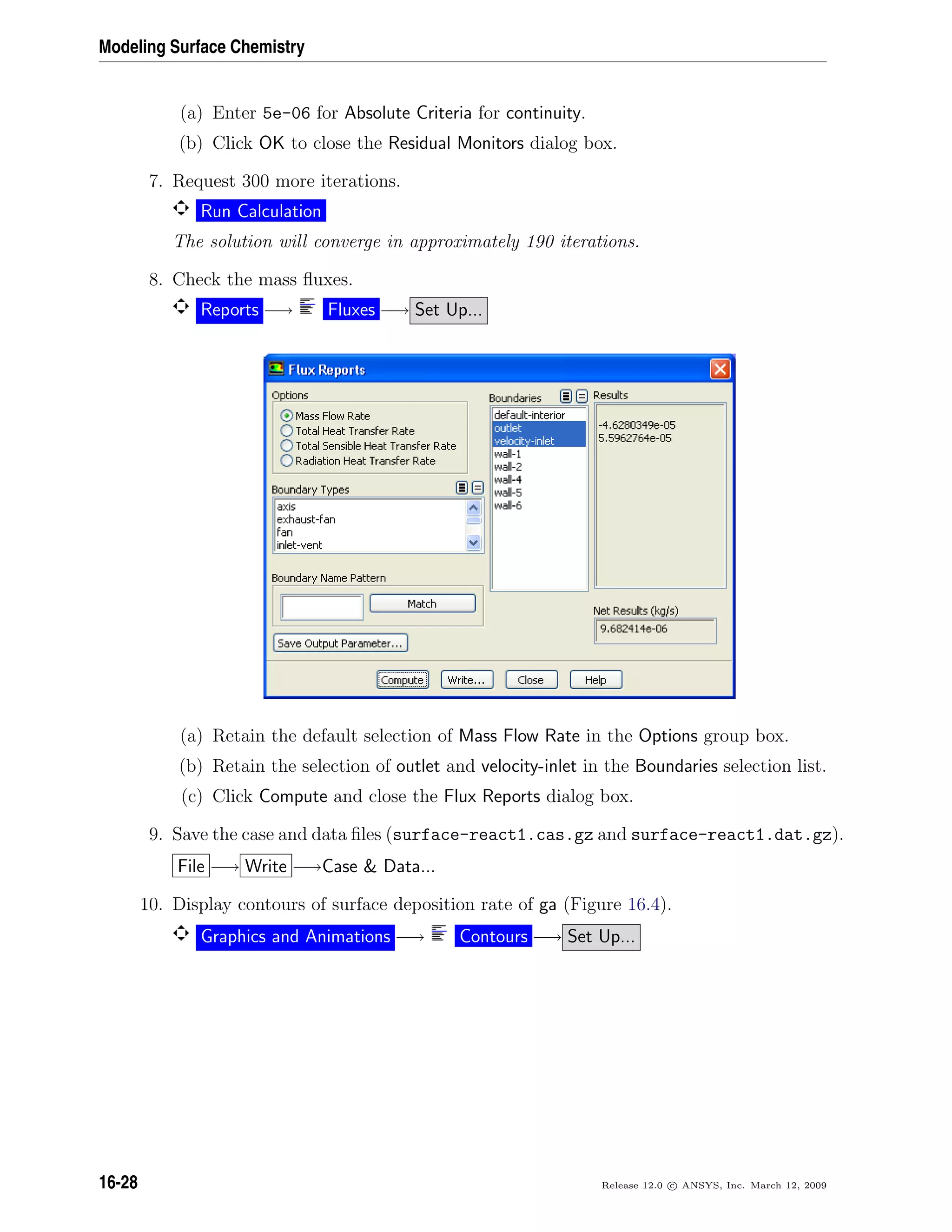 Modeling Surface Chemistry
(a) Enter 5e-06 for Absolute Criteria for continuity.
(b) Click OK to close the Residual Monitors dialog box.
7. Request 300 more iterations.
Run Calculation
The solution will converge in approximately 190 iterations.
8. Check the mass ﬂuxes.
Reports −→ Fluxes −→ Set Up...
(a) Retain the default selection of Mass Flow Rate in the Options group box.
(b) Retain the selection of outlet and velocity-inlet in the Boundaries selection list.
(c) Click Compute and close the Flux Reports dialog box.
9. Save the case and data ﬁles (surface-react1.cas.gz and surface-react1.dat.gz).
File −→ Write −→Case  Data...
10. Display contours of surface deposition rate of ga (Figure 16.4).
Graphics and Animations −→ Contours −→ Set Up...
16-28 Release 12.0 c ANSYS, Inc. March 12, 2009
 