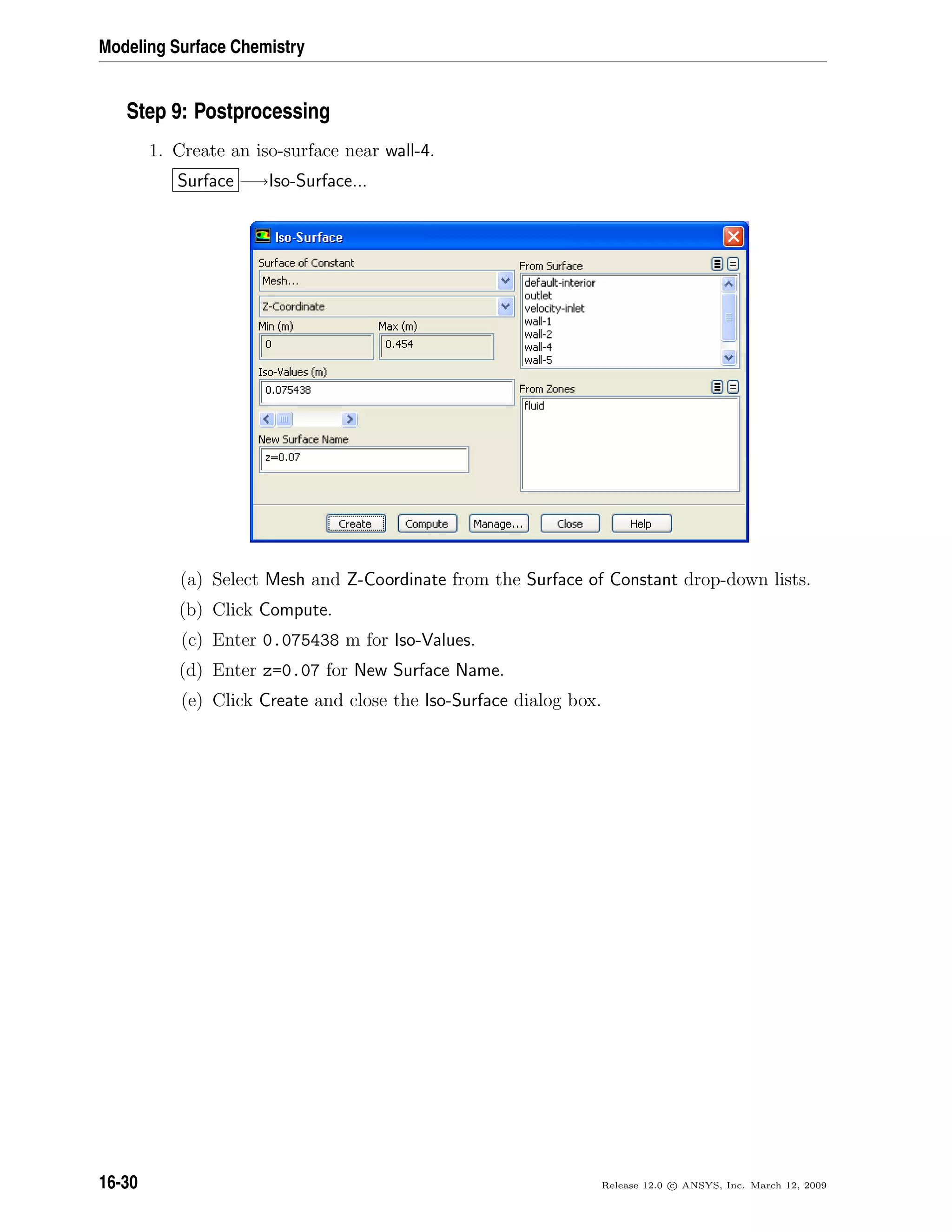 Modeling Surface Chemistry
Step 9: Postprocessing
1. Create an iso-surface near wall-4.
Surface −→Iso-Surface...
(a) Select Mesh and Z-Coordinate from the Surface of Constant drop-down lists.
(b) Click Compute.
(c) Enter 0.075438 m for Iso-Values.
(d) Enter z=0.07 for New Surface Name.
(e) Click Create and close the Iso-Surface dialog box.
16-30 Release 12.0 c ANSYS, Inc. March 12, 2009
 