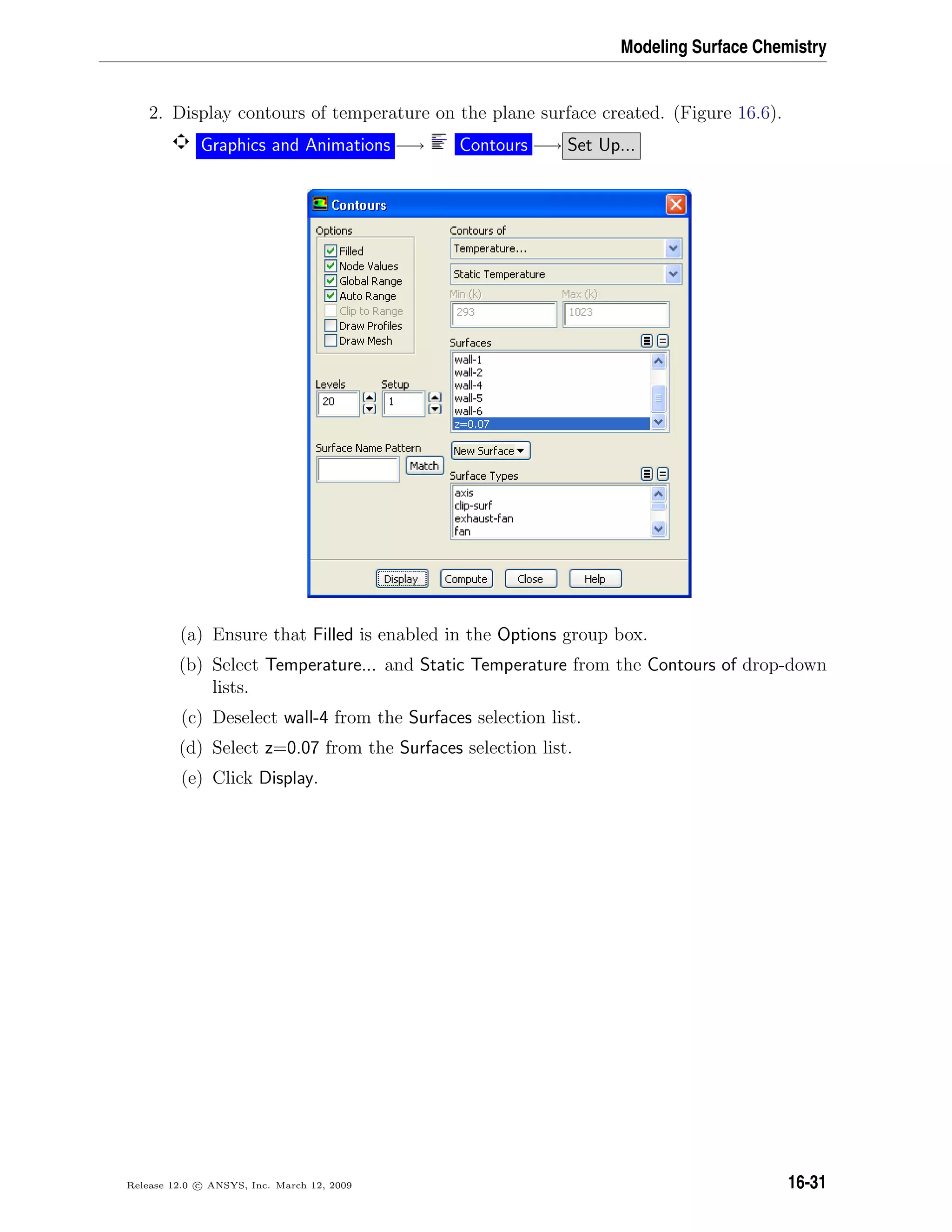 Modeling Surface Chemistry
2. Display contours of temperature on the plane surface created. (Figure 16.6).
Graphics and Animations −→ Contours −→ Set Up...
(a) Ensure that Filled is enabled in the Options group box.
(b) Select Temperature... and Static Temperature from the Contours of drop-down
lists.
(c) Deselect wall-4 from the Surfaces selection list.
(d) Select z=0.07 from the Surfaces selection list.
(e) Click Display.
Release 12.0 c ANSYS, Inc. March 12, 2009 16-31
 
