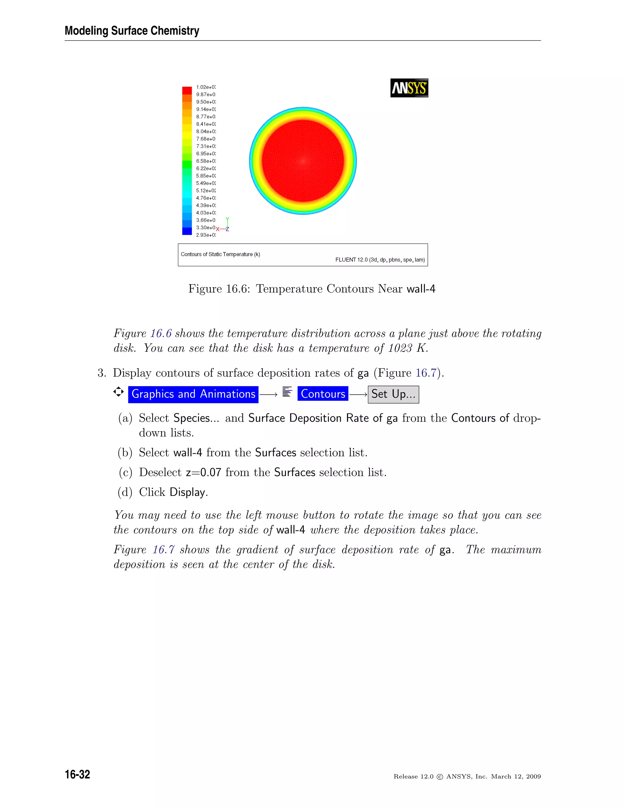 Modeling Surface Chemistry
Figure 16.6: Temperature Contours Near wall-4
Figure 16.6 shows the temperature distribution across a plane just above the rotating
disk. You can see that the disk has a temperature of 1023 K.
3. Display contours of surface deposition rates of ga (Figure 16.7).
Graphics and Animations −→ Contours −→ Set Up...
(a) Select Species... and Surface Deposition Rate of ga from the Contours of drop-
down lists.
(b) Select wall-4 from the Surfaces selection list.
(c) Deselect z=0.07 from the Surfaces selection list.
(d) Click Display.
You may need to use the left mouse button to rotate the image so that you can see
the contours on the top side of wall-4 where the deposition takes place.
Figure 16.7 shows the gradient of surface deposition rate of ga. The maximum
deposition is seen at the center of the disk.
16-32 Release 12.0 c ANSYS, Inc. March 12, 2009
 