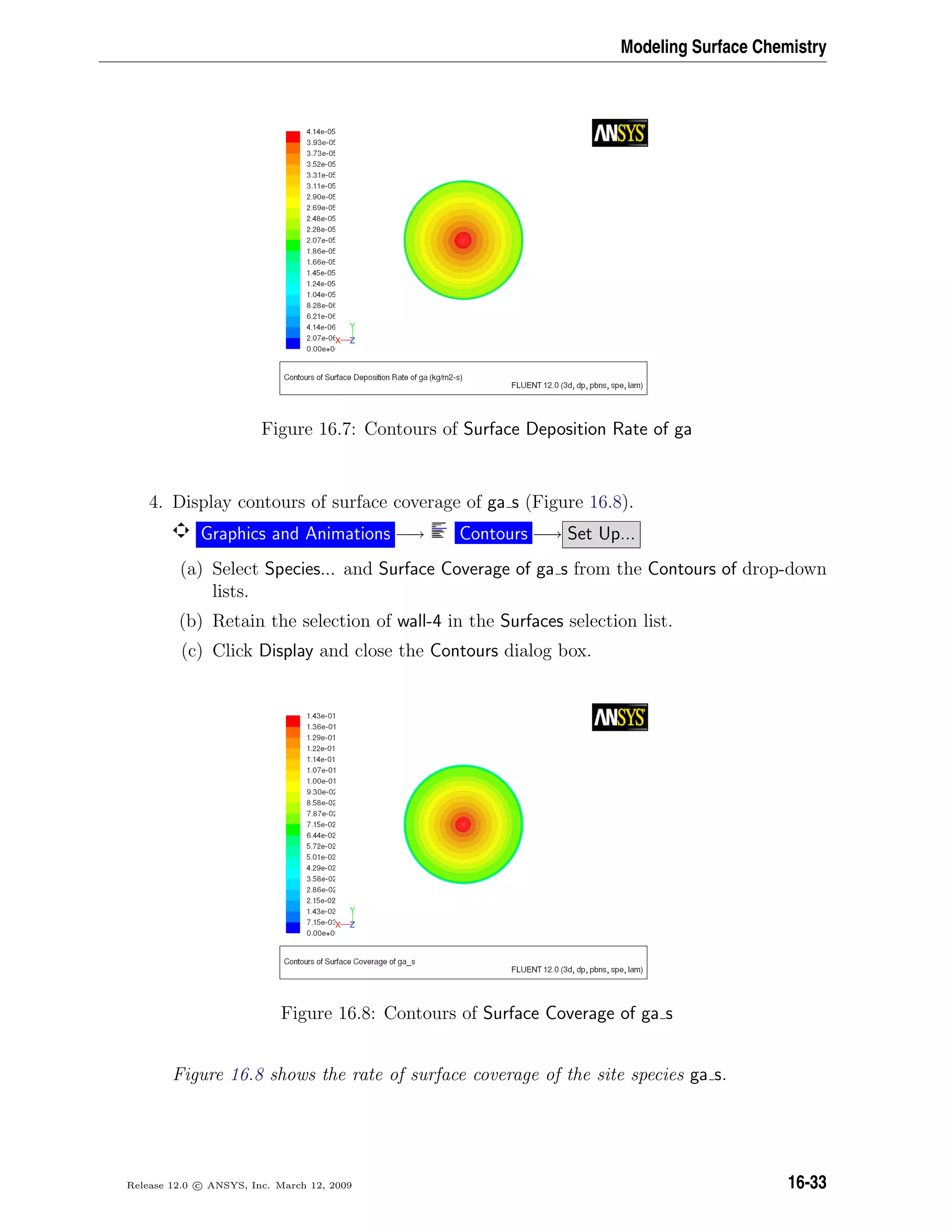 Modeling Surface Chemistry
Figure 16.7: Contours of Surface Deposition Rate of ga
4. Display contours of surface coverage of ga s (Figure 16.8).
Graphics and Animations −→ Contours −→ Set Up...
(a) Select Species... and Surface Coverage of ga s from the Contours of drop-down
lists.
(b) Retain the selection of wall-4 in the Surfaces selection list.
(c) Click Display and close the Contours dialog box.
Figure 16.8: Contours of Surface Coverage of ga s
Figure 16.8 shows the rate of surface coverage of the site species ga s.
Release 12.0 c ANSYS, Inc. March 12, 2009 16-33
 
