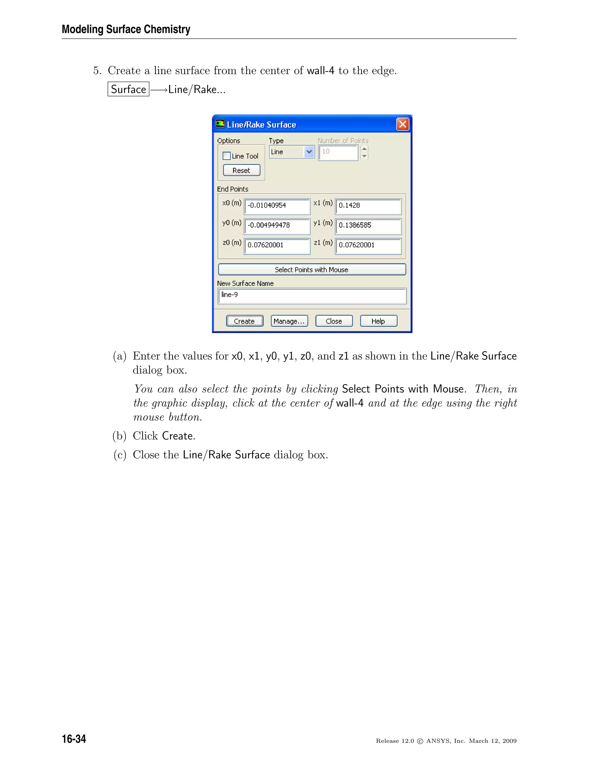 Modeling Surface Chemistry
5. Create a line surface from the center of wall-4 to the edge.
Surface −→Line/Rake...
(a) Enter the values for x0, x1, y0, y1, z0, and z1 as shown in the Line/Rake Surface
dialog box.
You can also select the points by clicking Select Points with Mouse. Then, in
the graphic display, click at the center of wall-4 and at the edge using the right
mouse button.
(b) Click Create.
(c) Close the Line/Rake Surface dialog box.
16-34 Release 12.0 c ANSYS, Inc. March 12, 2009
 