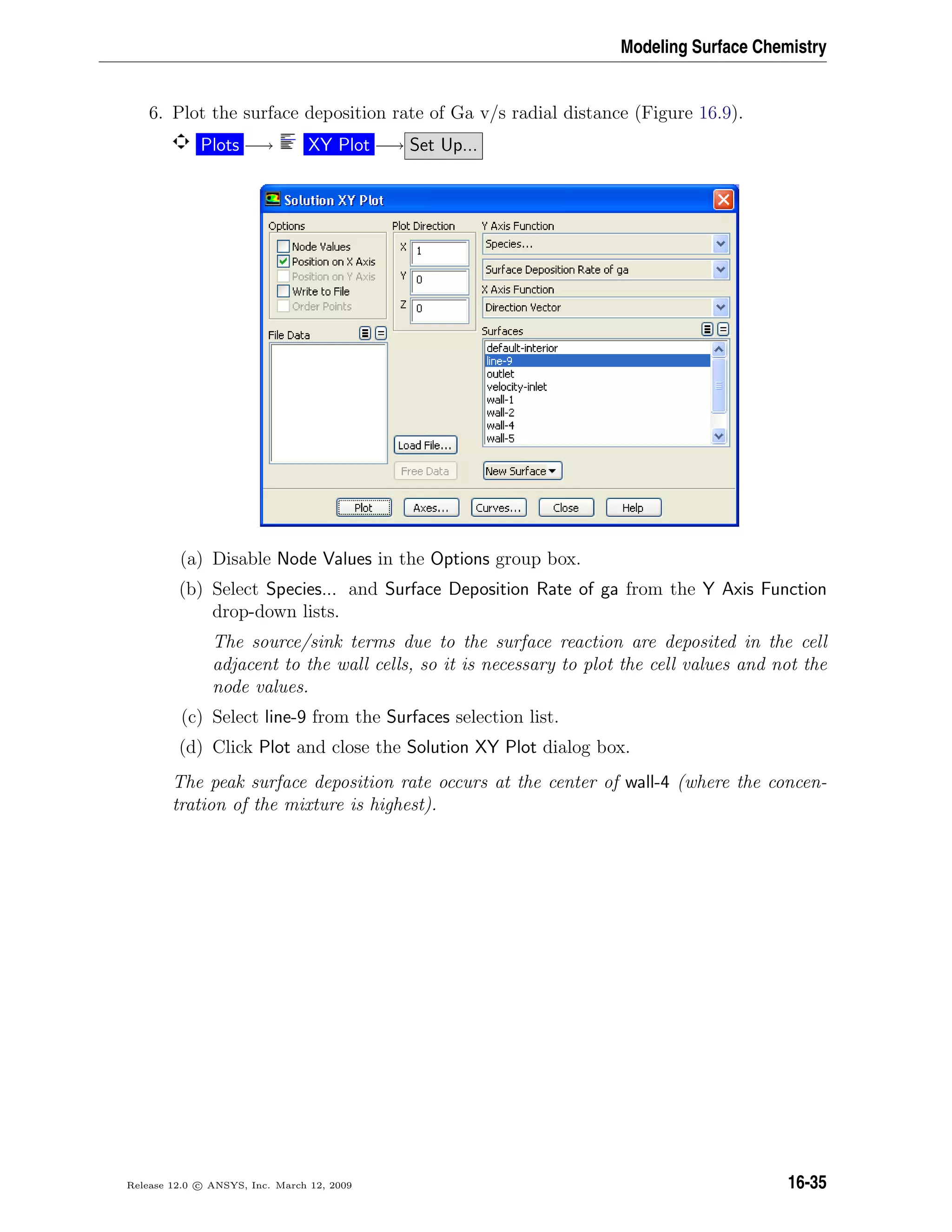 Modeling Surface Chemistry
6. Plot the surface deposition rate of Ga v/s radial distance (Figure 16.9).
Plots −→ XY Plot −→ Set Up...
(a) Disable Node Values in the Options group box.
(b) Select Species... and Surface Deposition Rate of ga from the Y Axis Function
drop-down lists.
The source/sink terms due to the surface reaction are deposited in the cell
adjacent to the wall cells, so it is necessary to plot the cell values and not the
node values.
(c) Select line-9 from the Surfaces selection list.
(d) Click Plot and close the Solution XY Plot dialog box.
The peak surface deposition rate occurs at the center of wall-4 (where the concen-
tration of the mixture is highest).
Release 12.0 c ANSYS, Inc. March 12, 2009 16-35
 