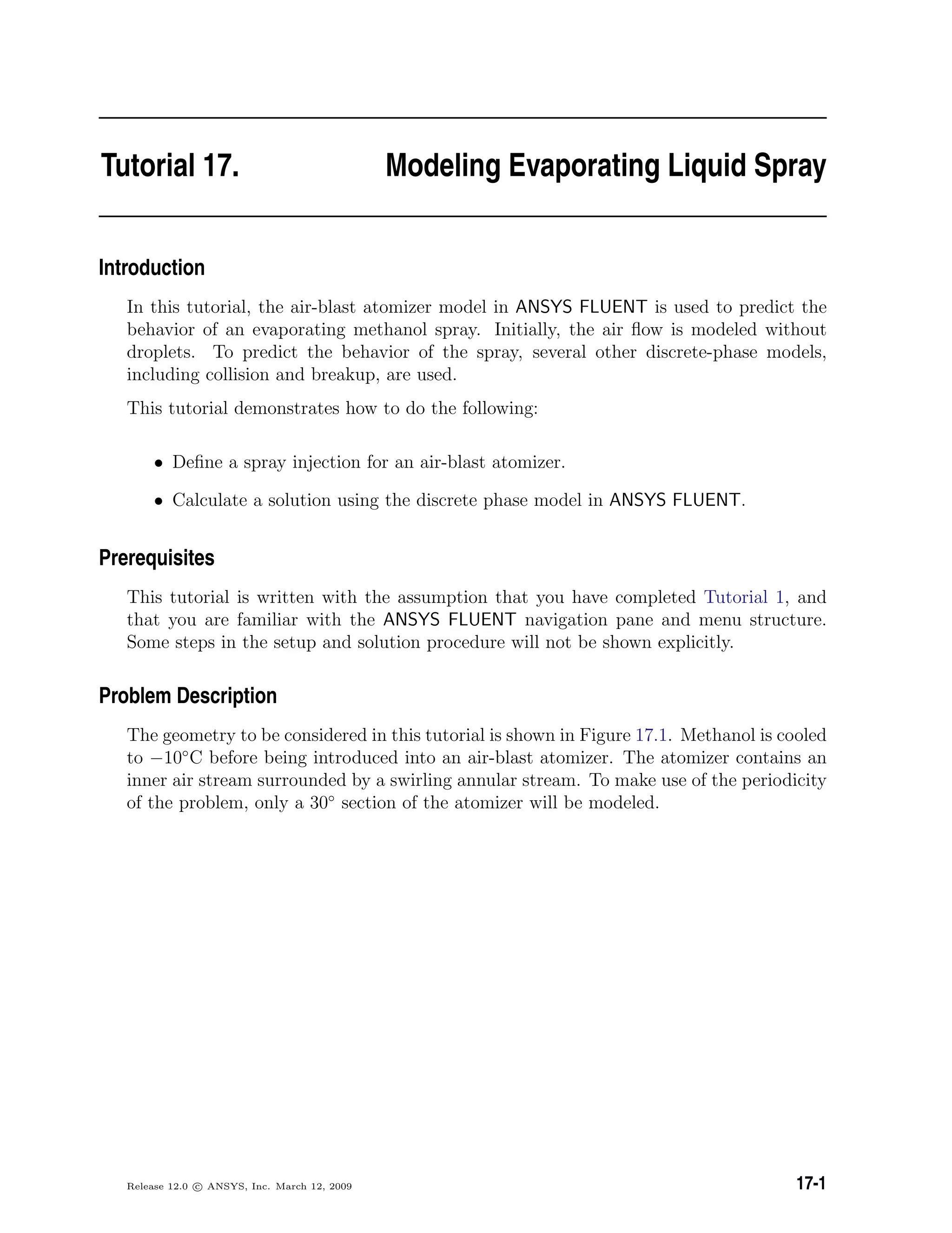 Tutorial 17. Modeling Evaporating Liquid Spray
Introduction
In this tutorial, the air-blast atomizer model in ANSYS FLUENT is used to predict the
behavior of an evaporating methanol spray. Initially, the air ﬂow is modeled without
droplets. To predict the behavior of the spray, several other discrete-phase models,
including collision and breakup, are used.
This tutorial demonstrates how to do the following:
• Deﬁne a spray injection for an air-blast atomizer.
• Calculate a solution using the discrete phase model in ANSYS FLUENT.
Prerequisites
This tutorial is written with the assumption that you have completed Tutorial 1, and
that you are familiar with the ANSYS FLUENT navigation pane and menu structure.
Some steps in the setup and solution procedure will not be shown explicitly.
Problem Description
The geometry to be considered in this tutorial is shown in Figure 17.1. Methanol is cooled
to −10◦
C before being introduced into an air-blast atomizer. The atomizer contains an
inner air stream surrounded by a swirling annular stream. To make use of the periodicity
of the problem, only a 30◦
section of the atomizer will be modeled.
Release 12.0 c ANSYS, Inc. March 12, 2009 17-1
 