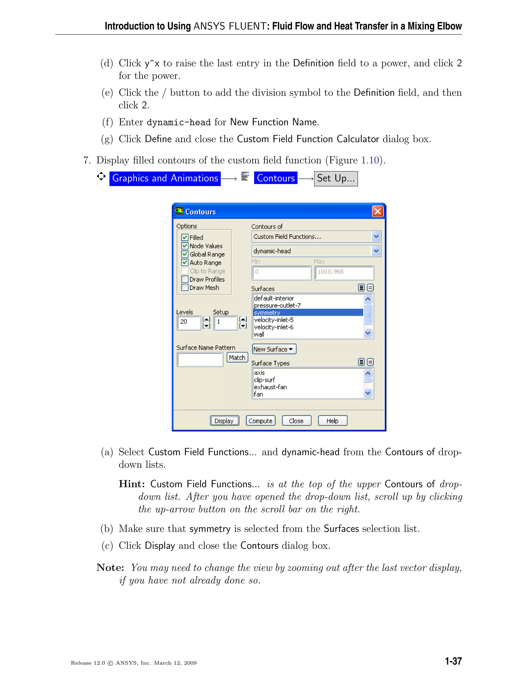 Introduction to Using ANSYS FLUENT: Fluid Flow and Heat Transfer in a Mixing Elbow
(d) Click y^x to raise the last entry in the Deﬁnition ﬁeld to a power, and click 2
for the power.
(e) Click the / button to add the division symbol to the Deﬁnition ﬁeld, and then
click 2.
(f) Enter dynamic-head for New Function Name.
(g) Click Deﬁne and close the Custom Field Function Calculator dialog box.
7. Display ﬁlled contours of the custom ﬁeld function (Figure 1.10).
Graphics and Animations −→ Contours −→ Set Up...
(a) Select Custom Field Functions... and dynamic-head from the Contours of drop-
down lists.
Hint: Custom Field Functions... is at the top of the upper Contours of drop-
down list. After you have opened the drop-down list, scroll up by clicking
the up-arrow button on the scroll bar on the right.
(b) Make sure that symmetry is selected from the Surfaces selection list.
(c) Click Display and close the Contours dialog box.
Note: You may need to change the view by zooming out after the last vector display,
if you have not already done so.
Release 12.0 c ANSYS, Inc. March 12, 2009 1-37
 