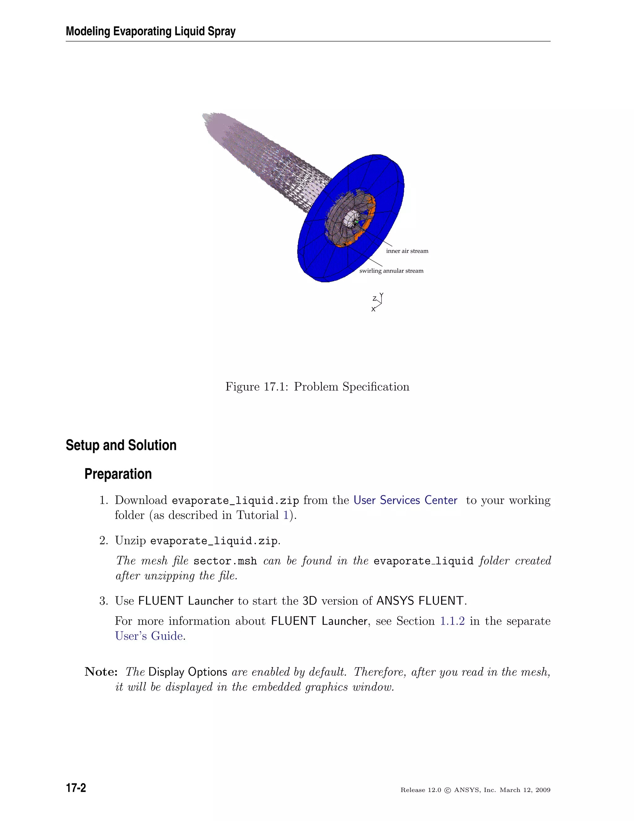 Modeling Evaporating Liquid Spray
Z
Y
X
inner air stream
swirling annular stream
Figure 17.1: Problem Speciﬁcation
Setup and Solution
Preparation
1. Download evaporate_liquid.zip from the User Services Center to your working
folder (as described in Tutorial 1).
2. Unzip evaporate_liquid.zip.
The mesh ﬁle sector.msh can be found in the evaporate liquid folder created
after unzipping the ﬁle.
3. Use FLUENT Launcher to start the 3D version of ANSYS FLUENT.
For more information about FLUENT Launcher, see Section 1.1.2 in the separate
User’s Guide.
Note: The Display Options are enabled by default. Therefore, after you read in the mesh,
it will be displayed in the embedded graphics window.
17-2 Release 12.0 c ANSYS, Inc. March 12, 2009
 