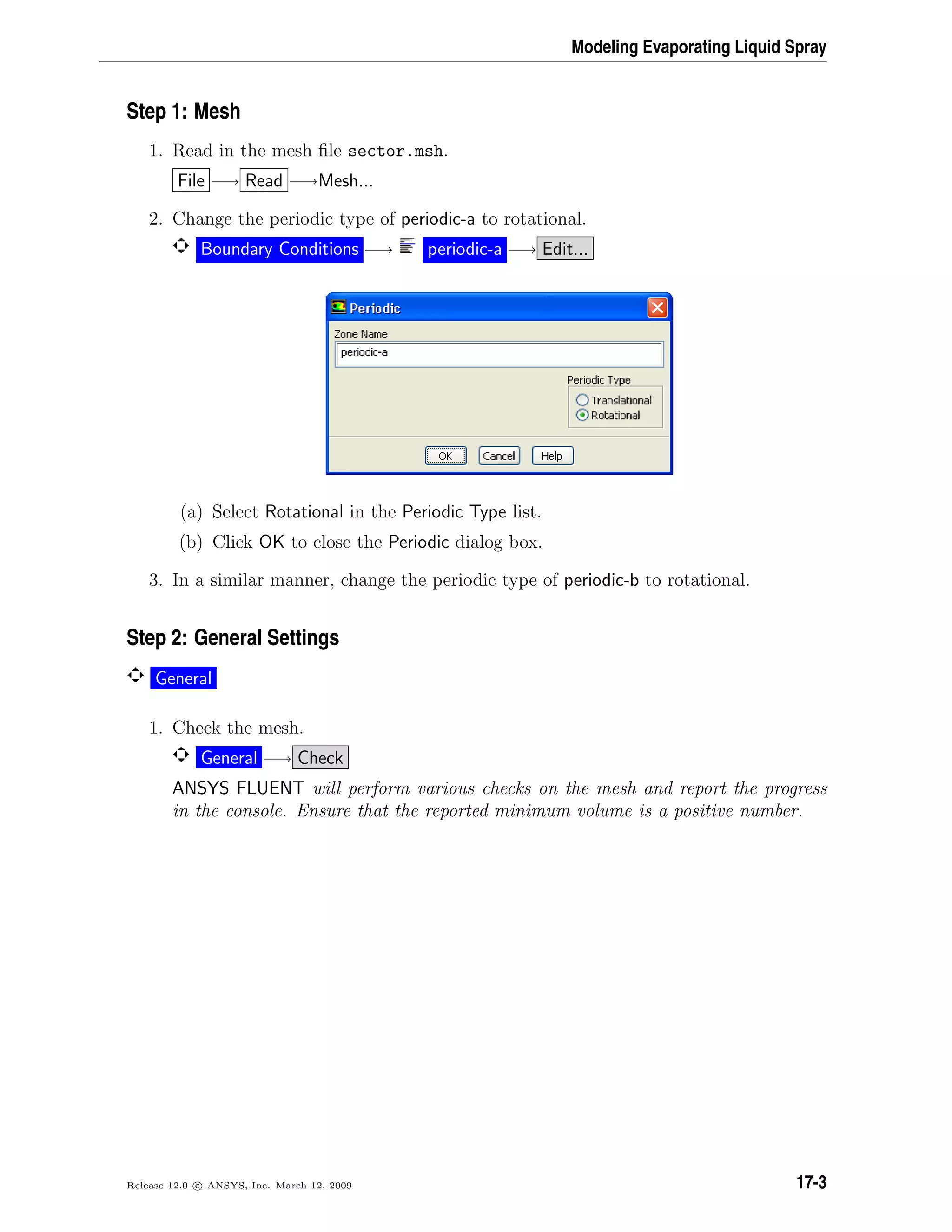Modeling Evaporating Liquid Spray
Step 1: Mesh
1. Read in the mesh ﬁle sector.msh.
File −→ Read −→Mesh...
2. Change the periodic type of periodic-a to rotational.
Boundary Conditions −→ periodic-a −→ Edit...
(a) Select Rotational in the Periodic Type list.
(b) Click OK to close the Periodic dialog box.
3. In a similar manner, change the periodic type of periodic-b to rotational.
Step 2: General Settings
General
1. Check the mesh.
General −→ Check
ANSYS FLUENT will perform various checks on the mesh and report the progress
in the console. Ensure that the reported minimum volume is a positive number.
Release 12.0 c ANSYS, Inc. March 12, 2009 17-3
 