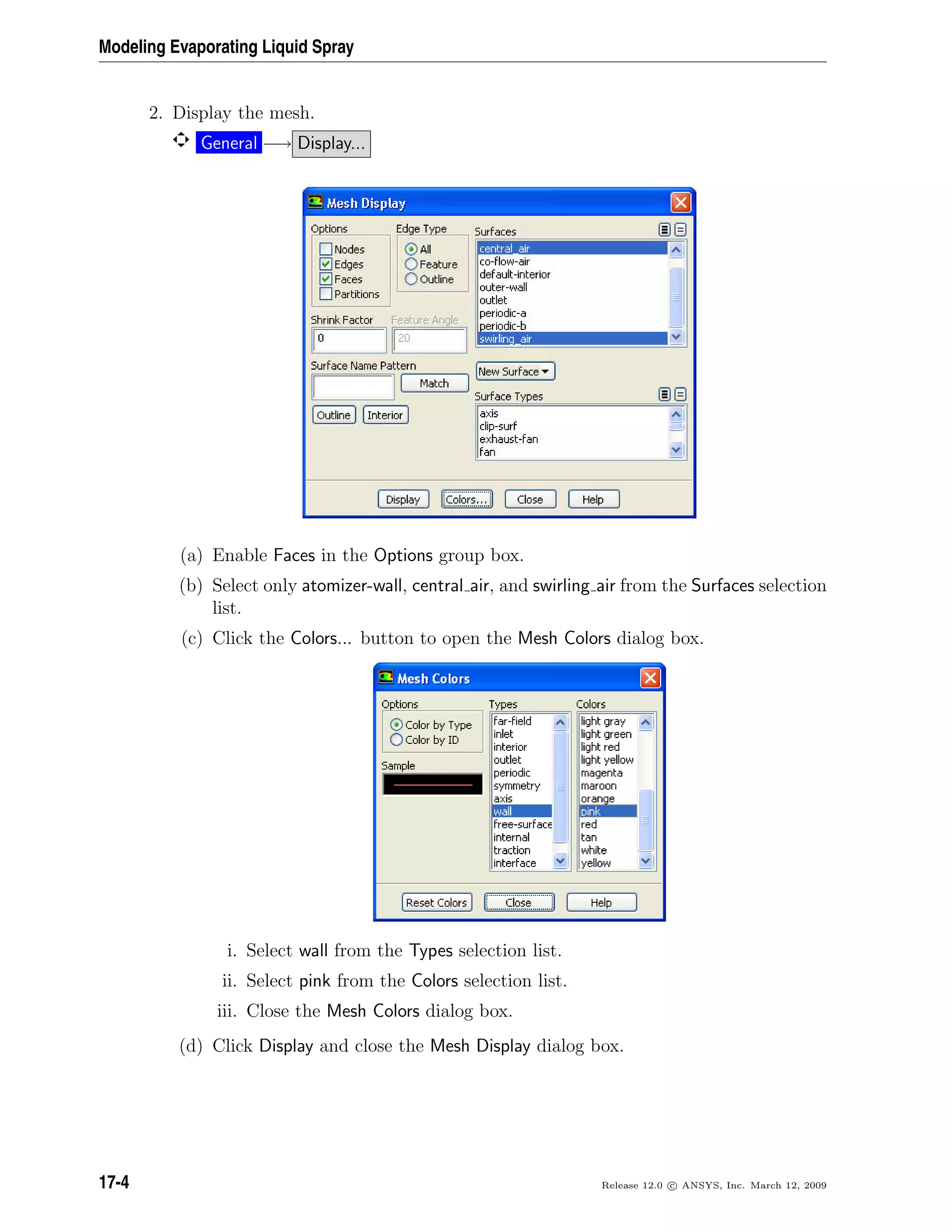 Modeling Evaporating Liquid Spray
2. Display the mesh.
General −→ Display...
(a) Enable Faces in the Options group box.
(b) Select only atomizer-wall, central air, and swirling air from the Surfaces selection
list.
(c) Click the Colors... button to open the Mesh Colors dialog box.
i. Select wall from the Types selection list.
ii. Select pink from the Colors selection list.
iii. Close the Mesh Colors dialog box.
(d) Click Display and close the Mesh Display dialog box.
17-4 Release 12.0 c ANSYS, Inc. March 12, 2009
 