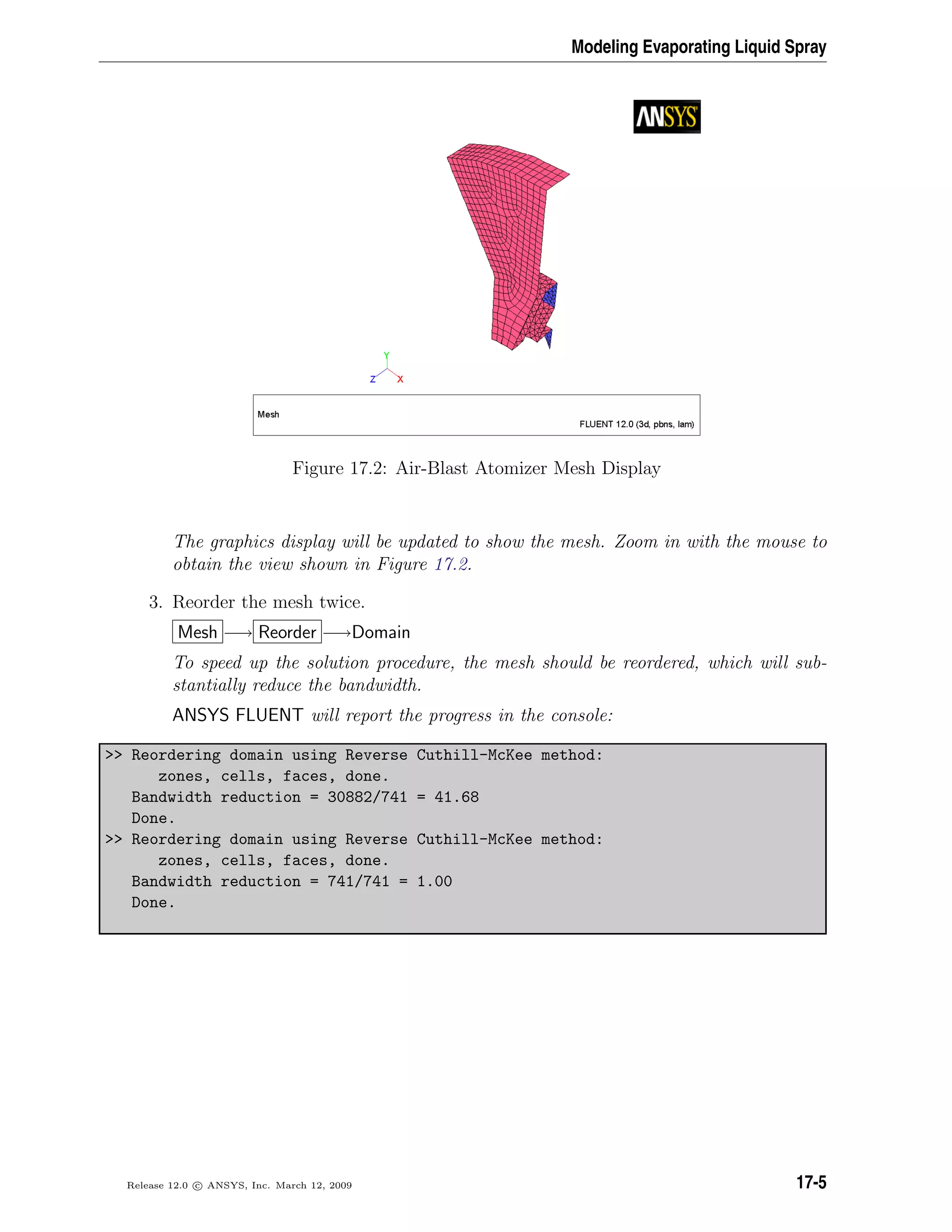 Modeling Evaporating Liquid Spray
Figure 17.2: Air-Blast Atomizer Mesh Display
The graphics display will be updated to show the mesh. Zoom in with the mouse to
obtain the view shown in Figure 17.2.
3. Reorder the mesh twice.
Mesh −→ Reorder −→Domain
To speed up the solution procedure, the mesh should be reordered, which will sub-
stantially reduce the bandwidth.
ANSYS FLUENT will report the progress in the console:
 Reordering domain using Reverse Cuthill-McKee method:
zones, cells, faces, done.
Bandwidth reduction = 30882/741 = 41.68
Done.
 Reordering domain using Reverse Cuthill-McKee method:
zones, cells, faces, done.
Bandwidth reduction = 741/741 = 1.00
Done.
Release 12.0 c ANSYS, Inc. March 12, 2009 17-5
 