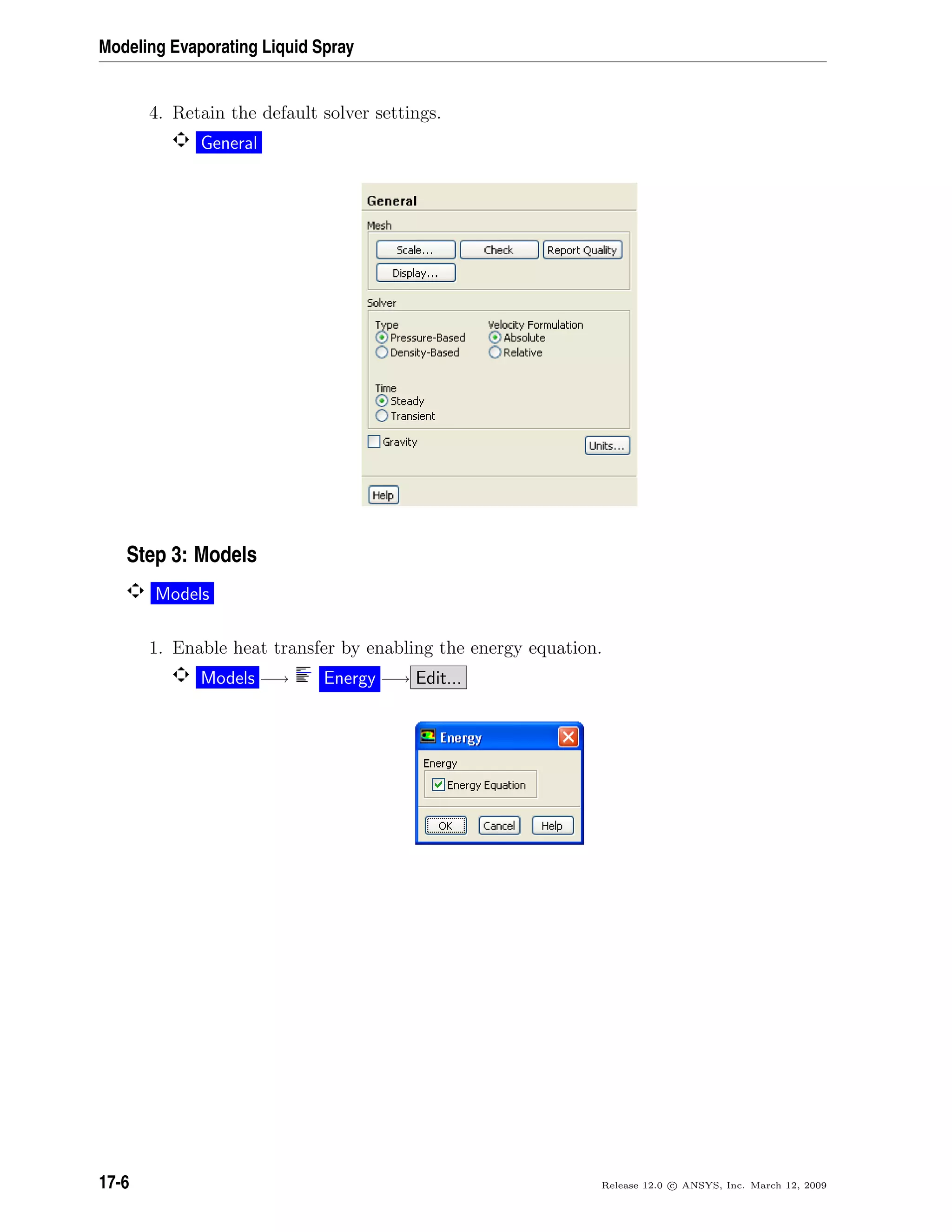Modeling Evaporating Liquid Spray
4. Retain the default solver settings.
General
Step 3: Models
Models
1. Enable heat transfer by enabling the energy equation.
Models −→ Energy −→ Edit...
17-6 Release 12.0 c ANSYS, Inc. March 12, 2009
 
