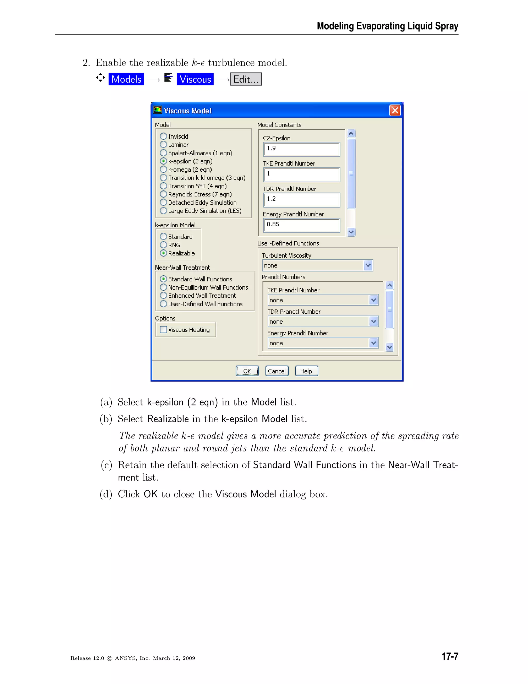 Modeling Evaporating Liquid Spray
2. Enable the realizable k- turbulence model.
Models −→ Viscous −→ Edit...
(a) Select k-epsilon (2 eqn) in the Model list.
(b) Select Realizable in the k-epsilon Model list.
The realizable k- model gives a more accurate prediction of the spreading rate
of both planar and round jets than the standard k- model.
(c) Retain the default selection of Standard Wall Functions in the Near-Wall Treat-
ment list.
(d) Click OK to close the Viscous Model dialog box.
Release 12.0 c ANSYS, Inc. March 12, 2009 17-7
 