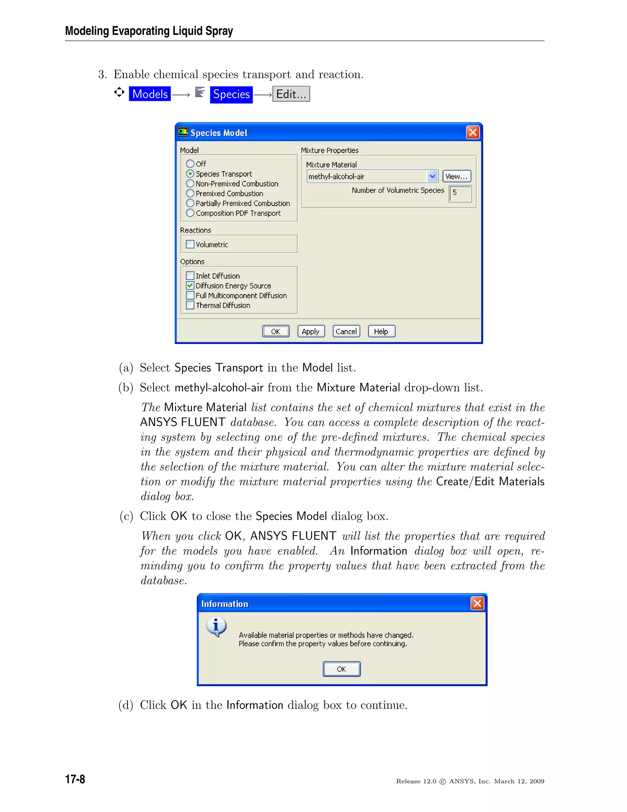 Modeling Evaporating Liquid Spray
3. Enable chemical species transport and reaction.
Models −→ Species −→ Edit...
(a) Select Species Transport in the Model list.
(b) Select methyl-alcohol-air from the Mixture Material drop-down list.
The Mixture Material list contains the set of chemical mixtures that exist in the
ANSYS FLUENT database. You can access a complete description of the react-
ing system by selecting one of the pre-deﬁned mixtures. The chemical species
in the system and their physical and thermodynamic properties are deﬁned by
the selection of the mixture material. You can alter the mixture material selec-
tion or modify the mixture material properties using the Create/Edit Materials
dialog box.
(c) Click OK to close the Species Model dialog box.
When you click OK, ANSYS FLUENT will list the properties that are required
for the models you have enabled. An Information dialog box will open, re-
minding you to conﬁrm the property values that have been extracted from the
database.
(d) Click OK in the Information dialog box to continue.
17-8 Release 12.0 c ANSYS, Inc. March 12, 2009
 