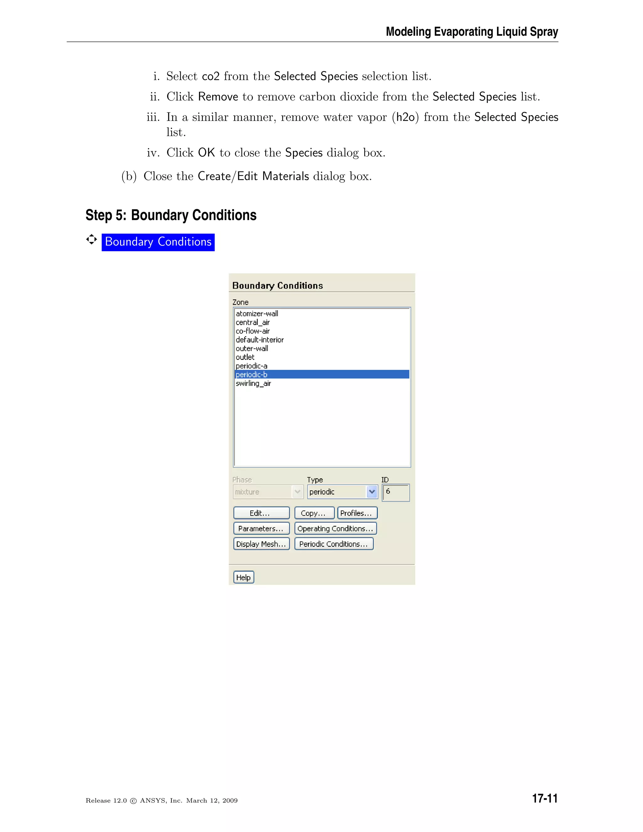Modeling Evaporating Liquid Spray
i. Select co2 from the Selected Species selection list.
ii. Click Remove to remove carbon dioxide from the Selected Species list.
iii. In a similar manner, remove water vapor (h2o) from the Selected Species
list.
iv. Click OK to close the Species dialog box.
(b) Close the Create/Edit Materials dialog box.
Step 5: Boundary Conditions
Boundary Conditions
Release 12.0 c ANSYS, Inc. March 12, 2009 17-11
 