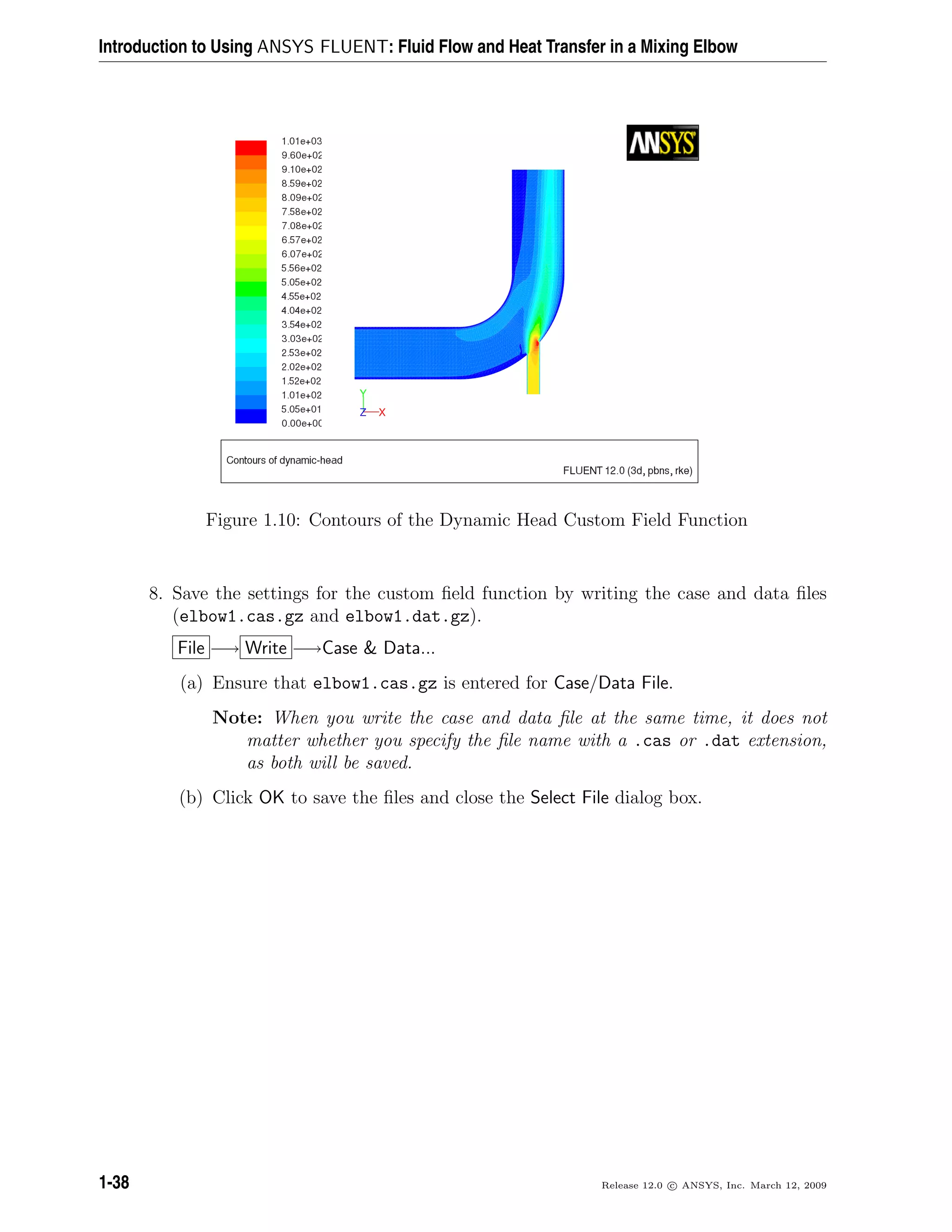 Introduction to Using ANSYS FLUENT: Fluid Flow and Heat Transfer in a Mixing Elbow
Figure 1.10: Contours of the Dynamic Head Custom Field Function
8. Save the settings for the custom ﬁeld function by writing the case and data ﬁles
(elbow1.cas.gz and elbow1.dat.gz).
File −→ Write −→Case & Data...
(a) Ensure that elbow1.cas.gz is entered for Case/Data File.
Note: When you write the case and data ﬁle at the same time, it does not
matter whether you specify the ﬁle name with a .cas or .dat extension,
as both will be saved.
(b) Click OK to save the ﬁles and close the Select File dialog box.
1-38 Release 12.0 c ANSYS, Inc. March 12, 2009
 