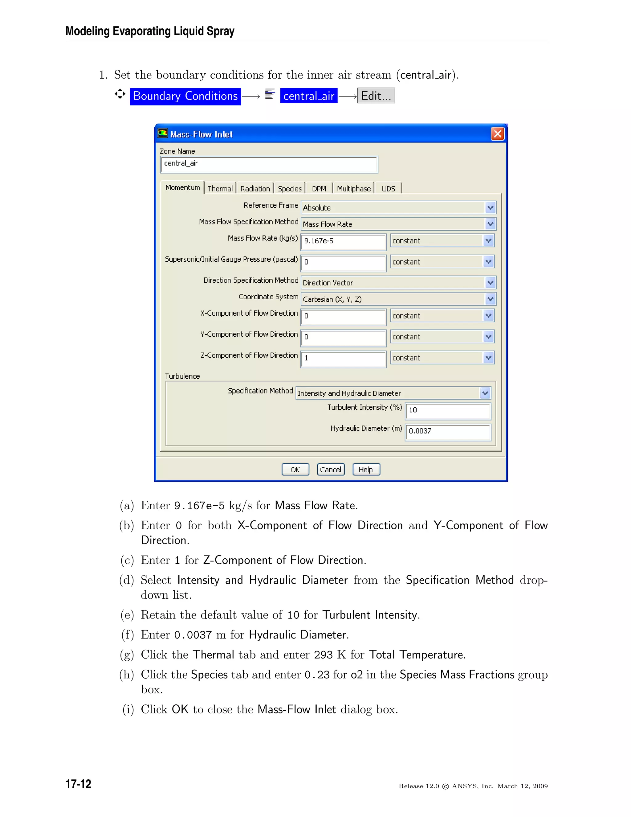 Modeling Evaporating Liquid Spray
1. Set the boundary conditions for the inner air stream (central air).
Boundary Conditions −→ central air −→ Edit...
(a) Enter 9.167e-5 kg/s for Mass Flow Rate.
(b) Enter 0 for both X-Component of Flow Direction and Y-Component of Flow
Direction.
(c) Enter 1 for Z-Component of Flow Direction.
(d) Select Intensity and Hydraulic Diameter from the Speciﬁcation Method drop-
down list.
(e) Retain the default value of 10 for Turbulent Intensity.
(f) Enter 0.0037 m for Hydraulic Diameter.
(g) Click the Thermal tab and enter 293 K for Total Temperature.
(h) Click the Species tab and enter 0.23 for o2 in the Species Mass Fractions group
box.
(i) Click OK to close the Mass-Flow Inlet dialog box.
17-12 Release 12.0 c ANSYS, Inc. March 12, 2009
 
