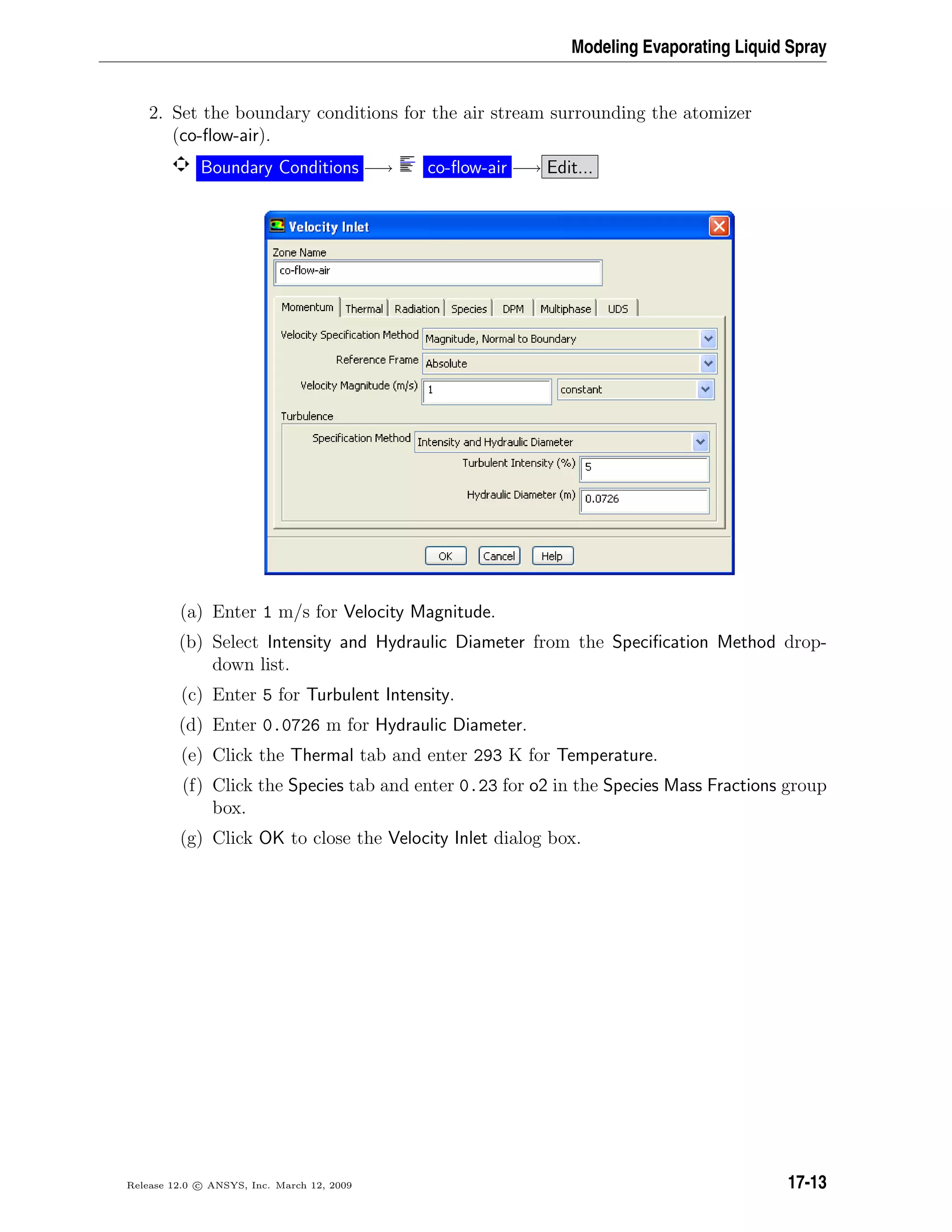 Modeling Evaporating Liquid Spray
2. Set the boundary conditions for the air stream surrounding the atomizer
(co-ﬂow-air).
Boundary Conditions −→ co-ﬂow-air −→ Edit...
(a) Enter 1 m/s for Velocity Magnitude.
(b) Select Intensity and Hydraulic Diameter from the Speciﬁcation Method drop-
down list.
(c) Enter 5 for Turbulent Intensity.
(d) Enter 0.0726 m for Hydraulic Diameter.
(e) Click the Thermal tab and enter 293 K for Temperature.
(f) Click the Species tab and enter 0.23 for o2 in the Species Mass Fractions group
box.
(g) Click OK to close the Velocity Inlet dialog box.
Release 12.0 c ANSYS, Inc. March 12, 2009 17-13
 