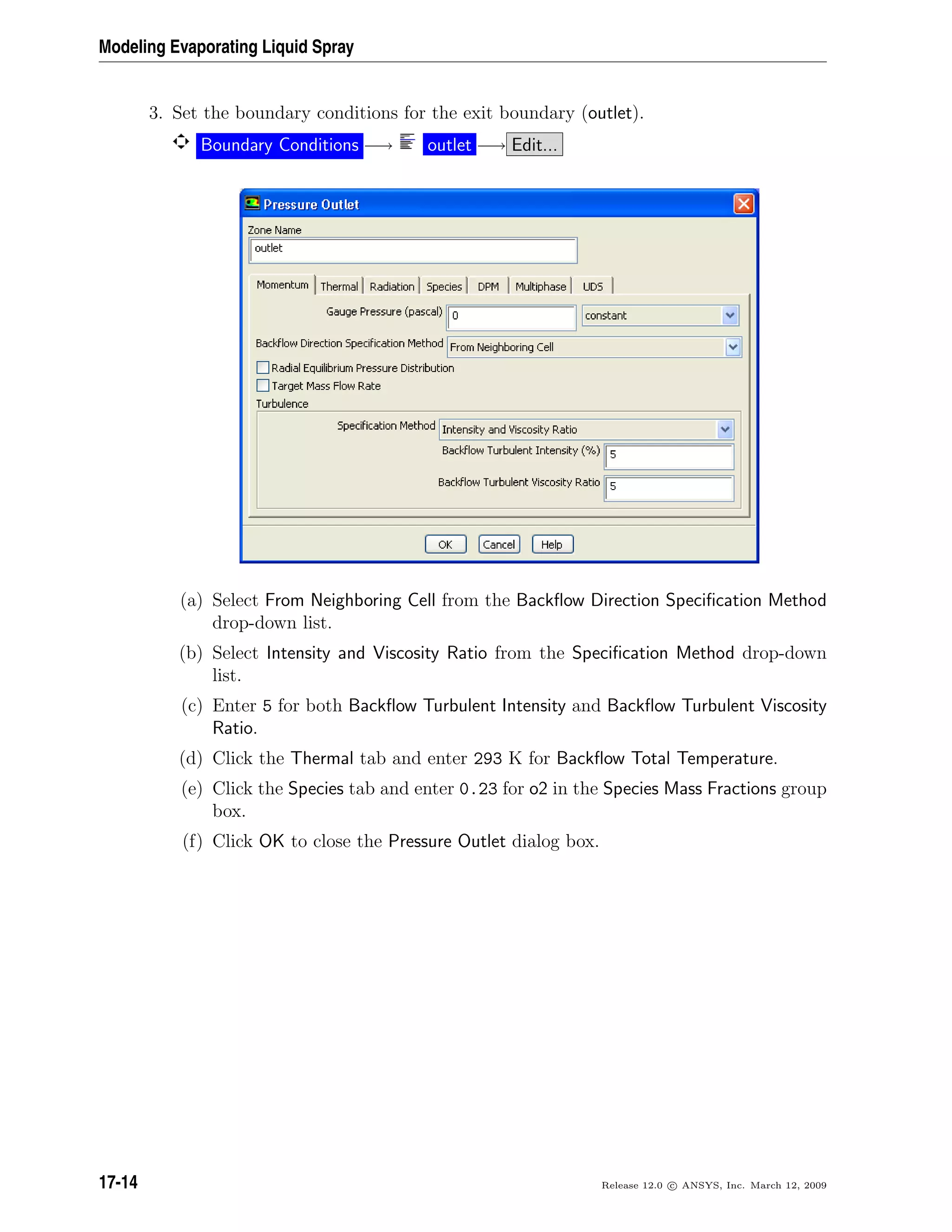 Modeling Evaporating Liquid Spray
3. Set the boundary conditions for the exit boundary (outlet).
Boundary Conditions −→ outlet −→ Edit...
(a) Select From Neighboring Cell from the Backﬂow Direction Speciﬁcation Method
drop-down list.
(b) Select Intensity and Viscosity Ratio from the Speciﬁcation Method drop-down
list.
(c) Enter 5 for both Backﬂow Turbulent Intensity and Backﬂow Turbulent Viscosity
Ratio.
(d) Click the Thermal tab and enter 293 K for Backﬂow Total Temperature.
(e) Click the Species tab and enter 0.23 for o2 in the Species Mass Fractions group
box.
(f) Click OK to close the Pressure Outlet dialog box.
17-14 Release 12.0 c ANSYS, Inc. March 12, 2009
 