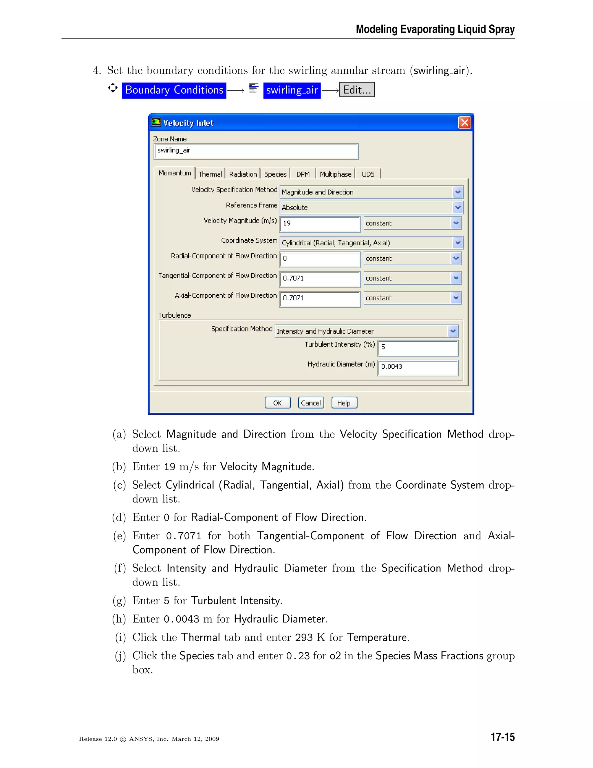 Modeling Evaporating Liquid Spray
4. Set the boundary conditions for the swirling annular stream (swirling air).
Boundary Conditions −→ swirling air −→ Edit...
(a) Select Magnitude and Direction from the Velocity Speciﬁcation Method drop-
down list.
(b) Enter 19 m/s for Velocity Magnitude.
(c) Select Cylindrical (Radial, Tangential, Axial) from the Coordinate System drop-
down list.
(d) Enter 0 for Radial-Component of Flow Direction.
(e) Enter 0.7071 for both Tangential-Component of Flow Direction and Axial-
Component of Flow Direction.
(f) Select Intensity and Hydraulic Diameter from the Speciﬁcation Method drop-
down list.
(g) Enter 5 for Turbulent Intensity.
(h) Enter 0.0043 m for Hydraulic Diameter.
(i) Click the Thermal tab and enter 293 K for Temperature.
(j) Click the Species tab and enter 0.23 for o2 in the Species Mass Fractions group
box.
Release 12.0 c ANSYS, Inc. March 12, 2009 17-15
 