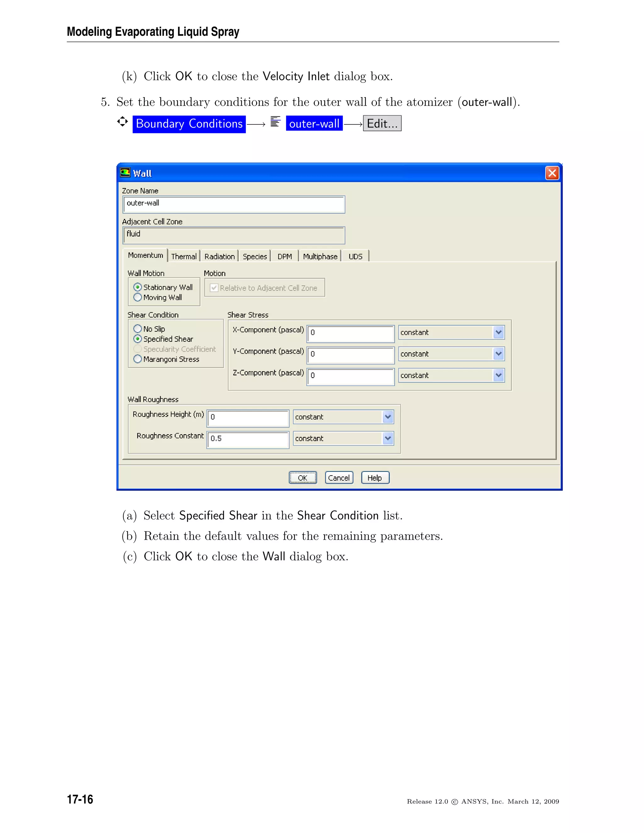 Modeling Evaporating Liquid Spray
(k) Click OK to close the Velocity Inlet dialog box.
5. Set the boundary conditions for the outer wall of the atomizer (outer-wall).
Boundary Conditions −→ outer-wall −→ Edit...
(a) Select Speciﬁed Shear in the Shear Condition list.
(b) Retain the default values for the remaining parameters.
(c) Click OK to close the Wall dialog box.
17-16 Release 12.0 c ANSYS, Inc. March 12, 2009
 
