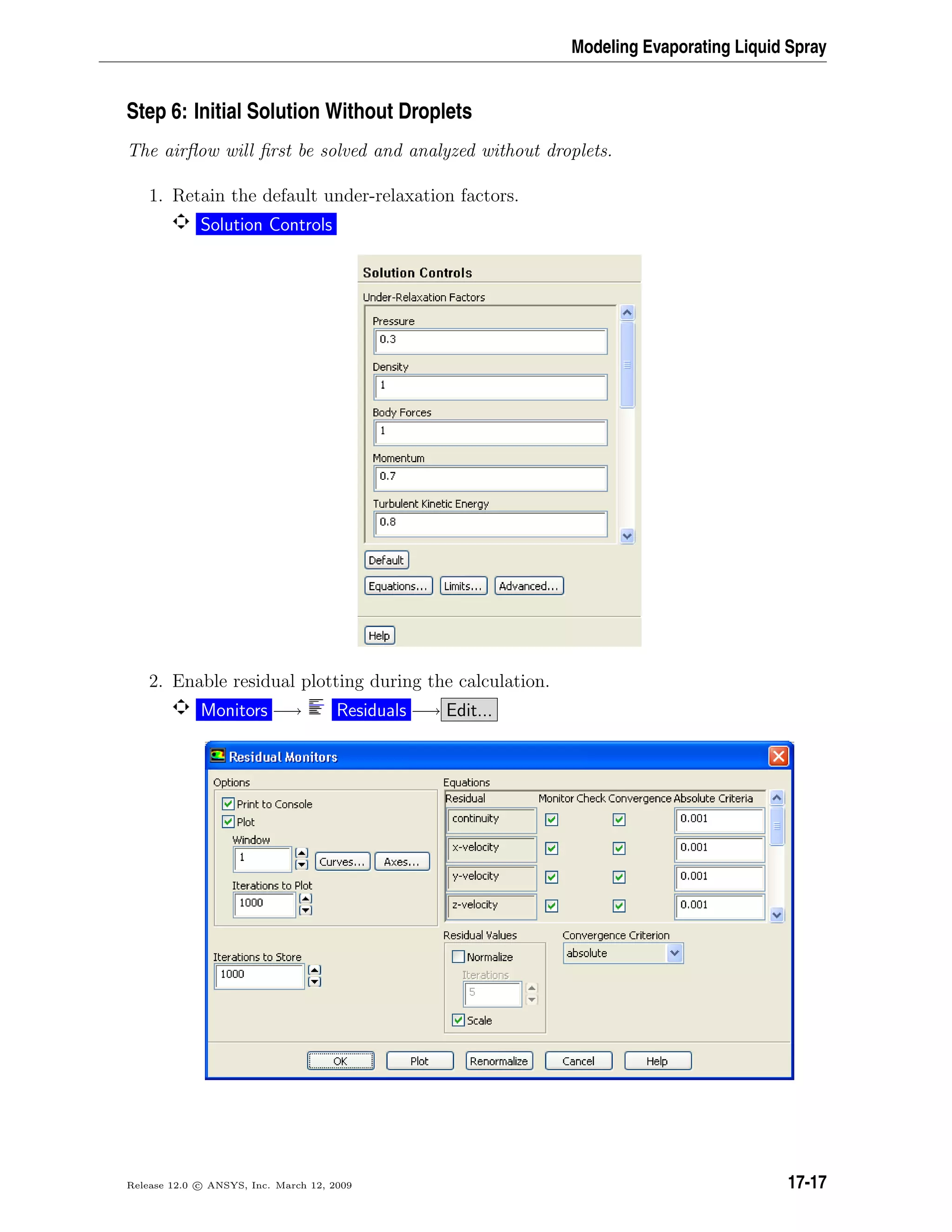 Modeling Evaporating Liquid Spray
Step 6: Initial Solution Without Droplets
The airﬂow will ﬁrst be solved and analyzed without droplets.
1. Retain the default under-relaxation factors.
Solution Controls
2. Enable residual plotting during the calculation.
Monitors −→ Residuals −→ Edit...
Release 12.0 c ANSYS, Inc. March 12, 2009 17-17
 