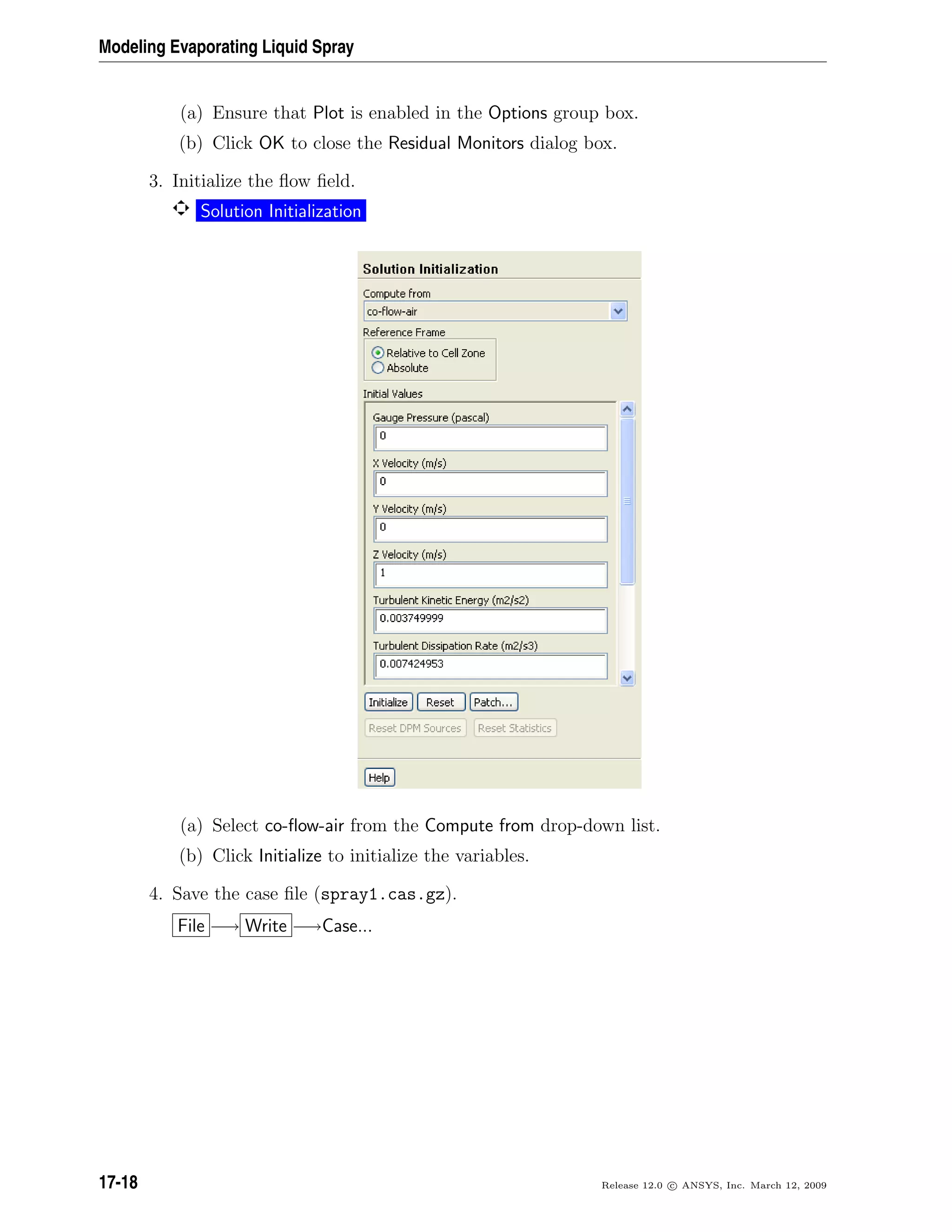 Modeling Evaporating Liquid Spray
(a) Ensure that Plot is enabled in the Options group box.
(b) Click OK to close the Residual Monitors dialog box.
3. Initialize the ﬂow ﬁeld.
Solution Initialization
(a) Select co-ﬂow-air from the Compute from drop-down list.
(b) Click Initialize to initialize the variables.
4. Save the case ﬁle (spray1.cas.gz).
File −→ Write −→Case...
17-18 Release 12.0 c ANSYS, Inc. March 12, 2009
 