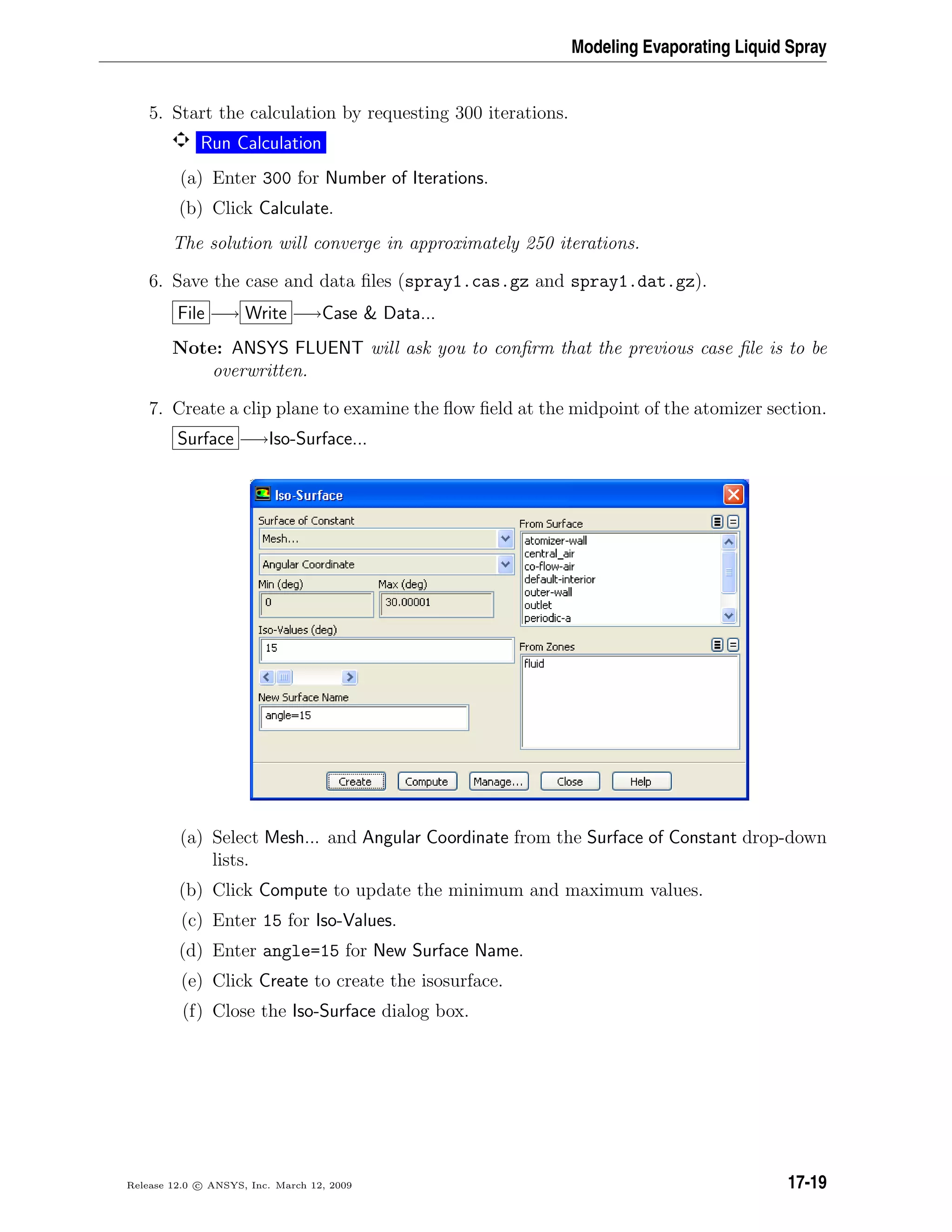 Modeling Evaporating Liquid Spray
5. Start the calculation by requesting 300 iterations.
Run Calculation
(a) Enter 300 for Number of Iterations.
(b) Click Calculate.
The solution will converge in approximately 250 iterations.
6. Save the case and data ﬁles (spray1.cas.gz and spray1.dat.gz).
File −→ Write −→Case  Data...
Note: ANSYS FLUENT will ask you to conﬁrm that the previous case ﬁle is to be
overwritten.
7. Create a clip plane to examine the ﬂow ﬁeld at the midpoint of the atomizer section.
Surface −→Iso-Surface...
(a) Select Mesh... and Angular Coordinate from the Surface of Constant drop-down
lists.
(b) Click Compute to update the minimum and maximum values.
(c) Enter 15 for Iso-Values.
(d) Enter angle=15 for New Surface Name.
(e) Click Create to create the isosurface.
(f) Close the Iso-Surface dialog box.
Release 12.0 c ANSYS, Inc. March 12, 2009 17-19
 