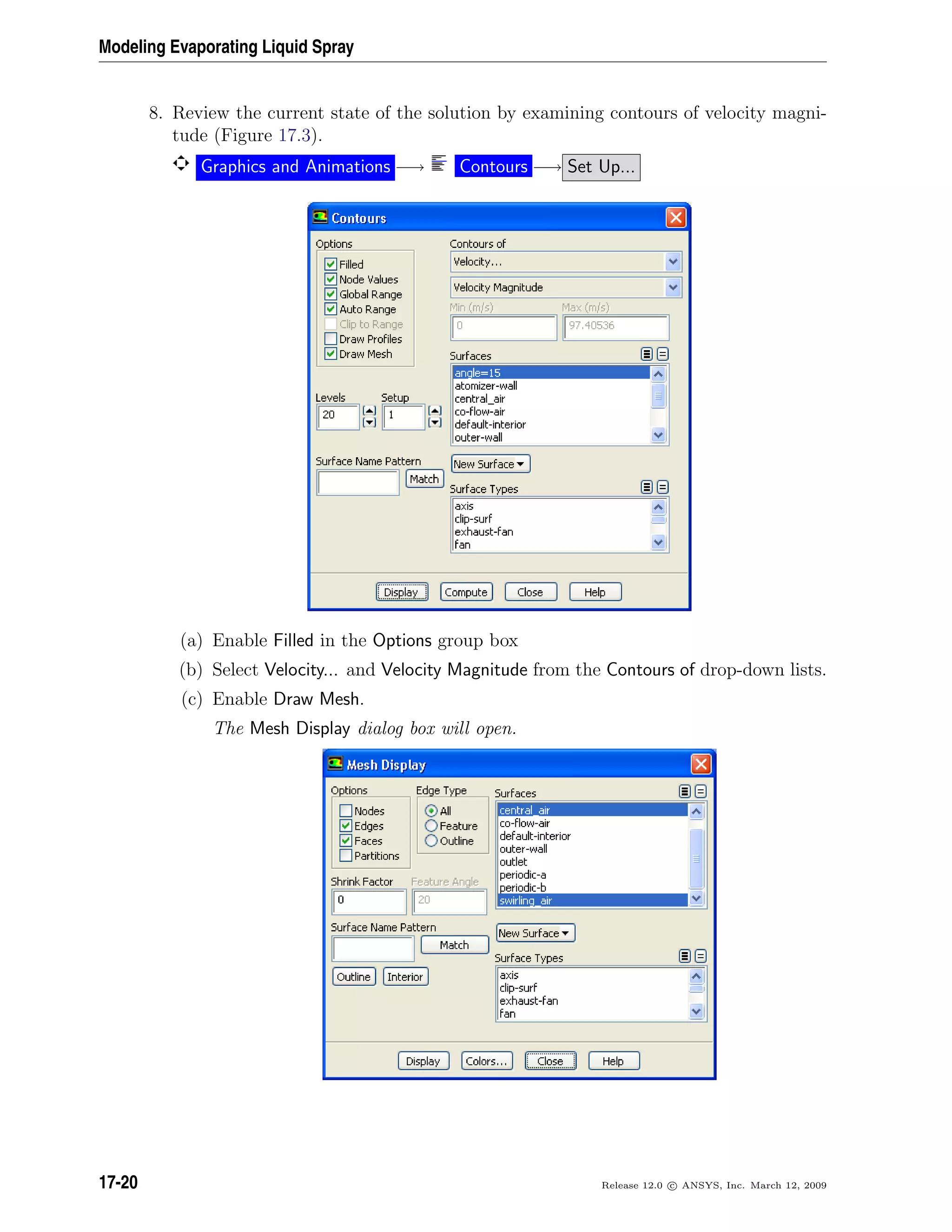 Modeling Evaporating Liquid Spray
8. Review the current state of the solution by examining contours of velocity magni-
tude (Figure 17.3).
Graphics and Animations −→ Contours −→ Set Up...
(a) Enable Filled in the Options group box
(b) Select Velocity... and Velocity Magnitude from the Contours of drop-down lists.
(c) Enable Draw Mesh.
The Mesh Display dialog box will open.
17-20 Release 12.0 c ANSYS, Inc. March 12, 2009
 