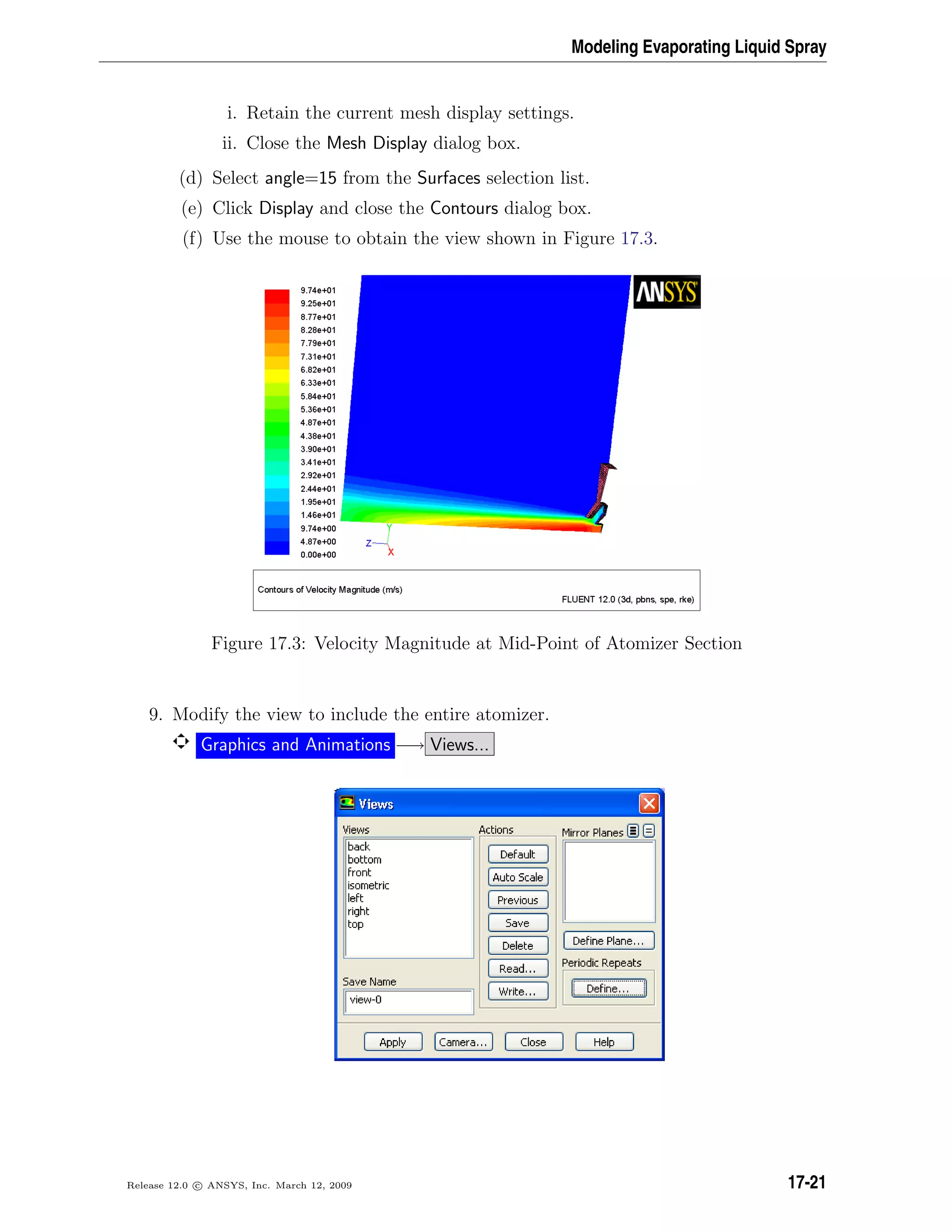 Modeling Evaporating Liquid Spray
i. Retain the current mesh display settings.
ii. Close the Mesh Display dialog box.
(d) Select angle=15 from the Surfaces selection list.
(e) Click Display and close the Contours dialog box.
(f) Use the mouse to obtain the view shown in Figure 17.3.
Figure 17.3: Velocity Magnitude at Mid-Point of Atomizer Section
9. Modify the view to include the entire atomizer.
Graphics and Animations −→ Views...
Release 12.0 c ANSYS, Inc. March 12, 2009 17-21
 