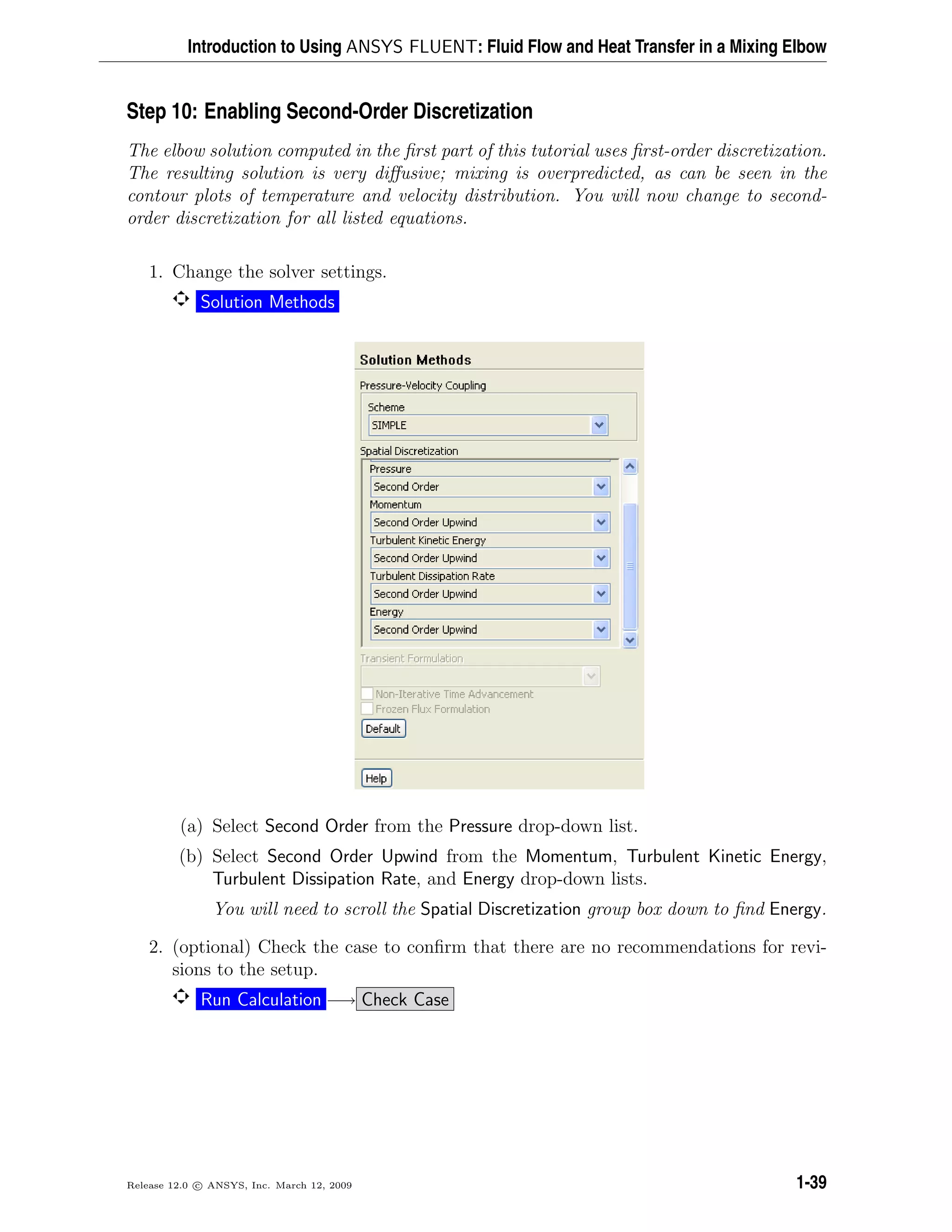 Introduction to Using ANSYS FLUENT: Fluid Flow and Heat Transfer in a Mixing Elbow
Step 10: Enabling Second-Order Discretization
The elbow solution computed in the ﬁrst part of this tutorial uses ﬁrst-order discretization.
The resulting solution is very diﬀusive; mixing is overpredicted, as can be seen in the
contour plots of temperature and velocity distribution. You will now change to second-
order discretization for all listed equations.
1. Change the solver settings.
Solution Methods
(a) Select Second Order from the Pressure drop-down list.
(b) Select Second Order Upwind from the Momentum, Turbulent Kinetic Energy,
Turbulent Dissipation Rate, and Energy drop-down lists.
You will need to scroll the Spatial Discretization group box down to ﬁnd Energy.
2. (optional) Check the case to conﬁrm that there are no recommendations for revi-
sions to the setup.
Run Calculation −→ Check Case
Release 12.0 c ANSYS, Inc. March 12, 2009 1-39
 