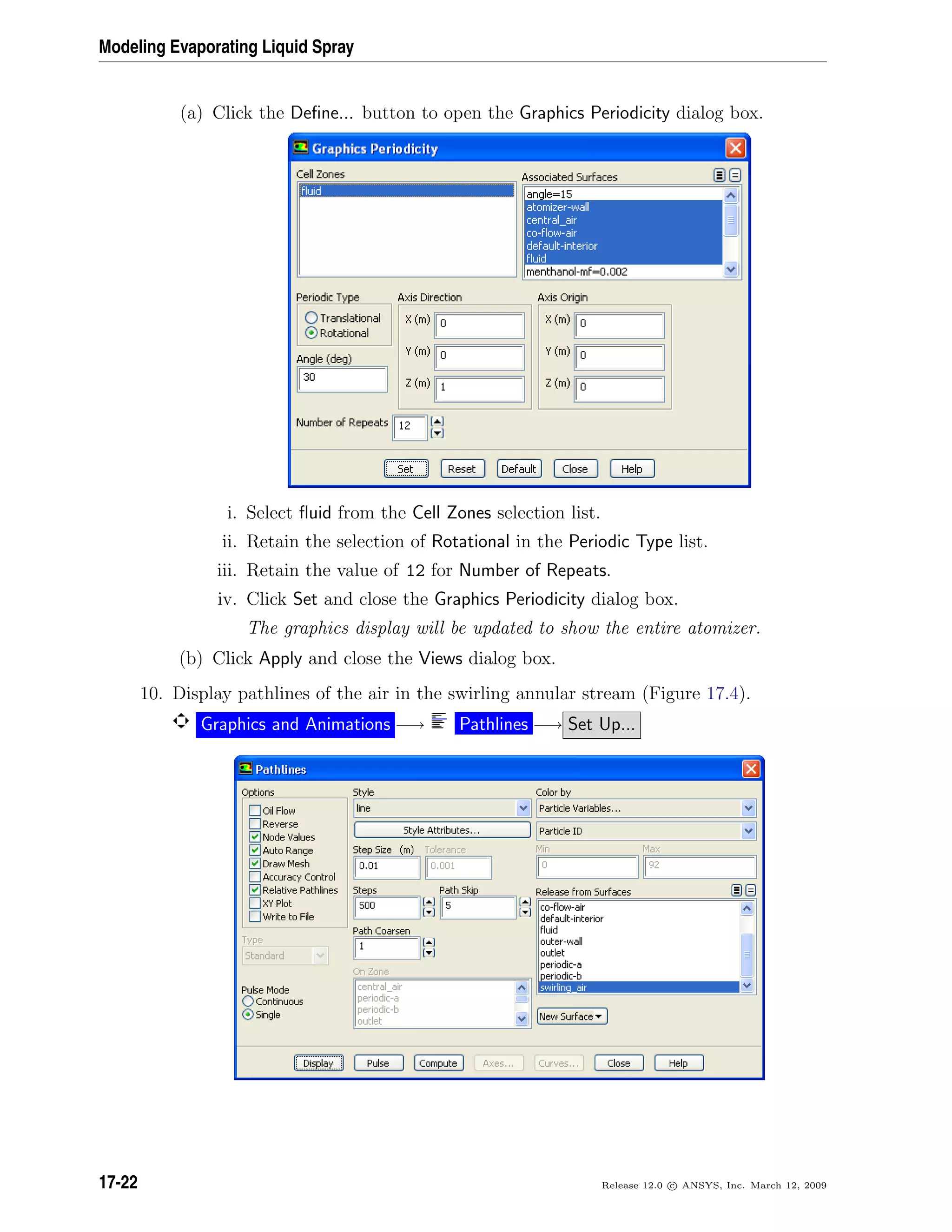 Modeling Evaporating Liquid Spray
(a) Click the Deﬁne... button to open the Graphics Periodicity dialog box.
i. Select ﬂuid from the Cell Zones selection list.
ii. Retain the selection of Rotational in the Periodic Type list.
iii. Retain the value of 12 for Number of Repeats.
iv. Click Set and close the Graphics Periodicity dialog box.
The graphics display will be updated to show the entire atomizer.
(b) Click Apply and close the Views dialog box.
10. Display pathlines of the air in the swirling annular stream (Figure 17.4).
Graphics and Animations −→ Pathlines −→ Set Up...
17-22 Release 12.0 c ANSYS, Inc. March 12, 2009
 