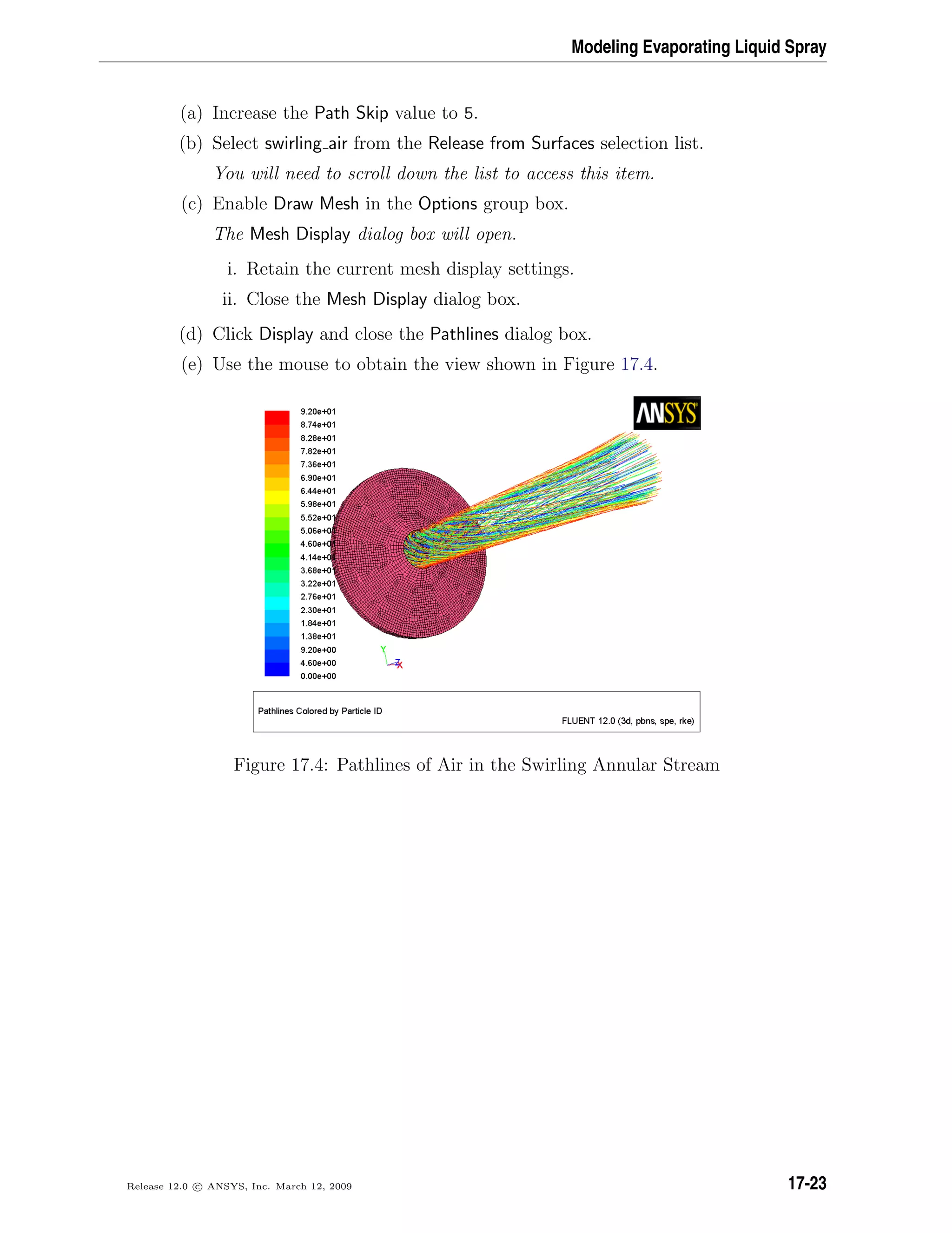 Modeling Evaporating Liquid Spray
(a) Increase the Path Skip value to 5.
(b) Select swirling air from the Release from Surfaces selection list.
You will need to scroll down the list to access this item.
(c) Enable Draw Mesh in the Options group box.
The Mesh Display dialog box will open.
i. Retain the current mesh display settings.
ii. Close the Mesh Display dialog box.
(d) Click Display and close the Pathlines dialog box.
(e) Use the mouse to obtain the view shown in Figure 17.4.
Figure 17.4: Pathlines of Air in the Swirling Annular Stream
Release 12.0 c ANSYS, Inc. March 12, 2009 17-23
 
