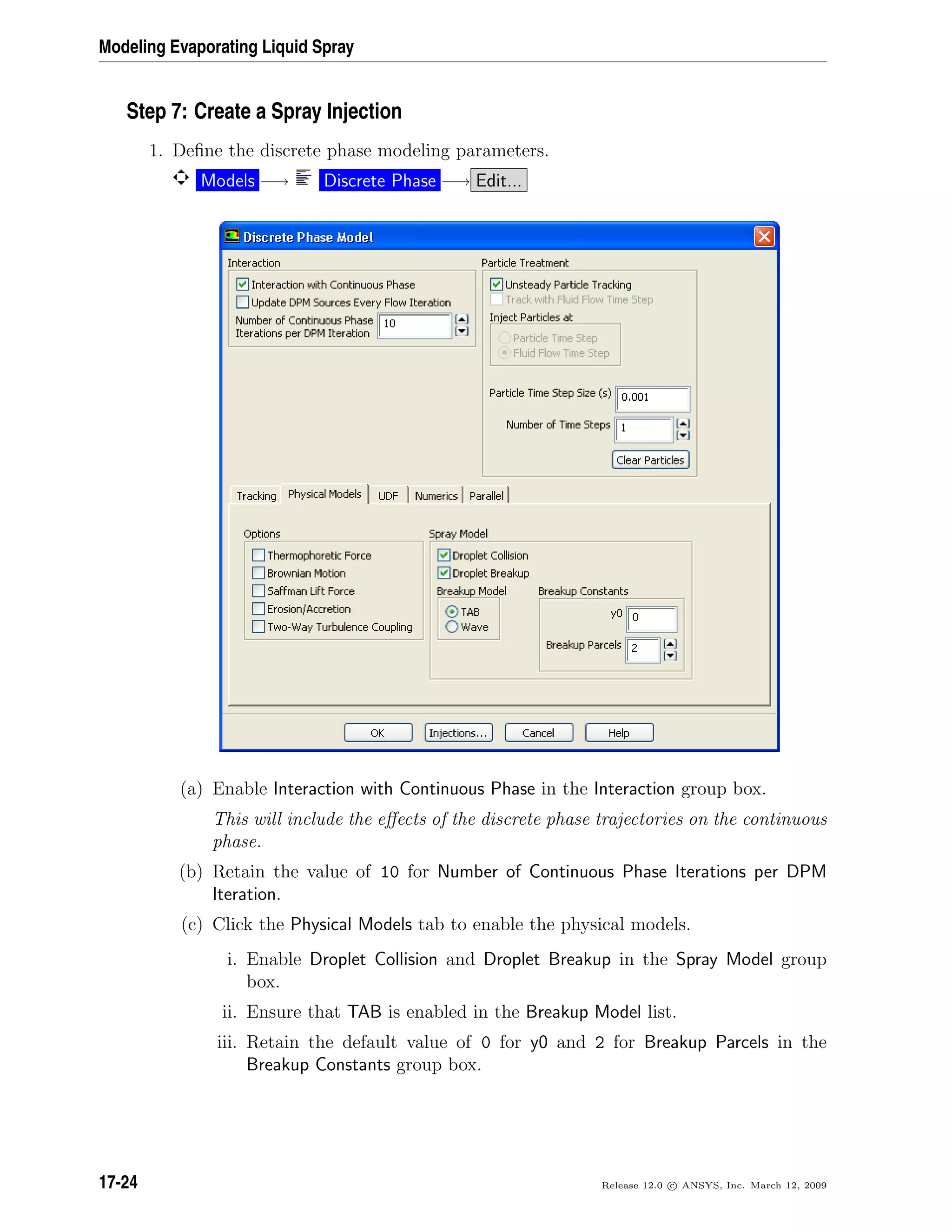 Modeling Evaporating Liquid Spray
Step 7: Create a Spray Injection
1. Deﬁne the discrete phase modeling parameters.
Models −→ Discrete Phase −→ Edit...
(a) Enable Interaction with Continuous Phase in the Interaction group box.
This will include the eﬀects of the discrete phase trajectories on the continuous
phase.
(b) Retain the value of 10 for Number of Continuous Phase Iterations per DPM
Iteration.
(c) Click the Physical Models tab to enable the physical models.
i. Enable Droplet Collision and Droplet Breakup in the Spray Model group
box.
ii. Ensure that TAB is enabled in the Breakup Model list.
iii. Retain the default value of 0 for y0 and 2 for Breakup Parcels in the
Breakup Constants group box.
17-24 Release 12.0 c ANSYS, Inc. March 12, 2009
 