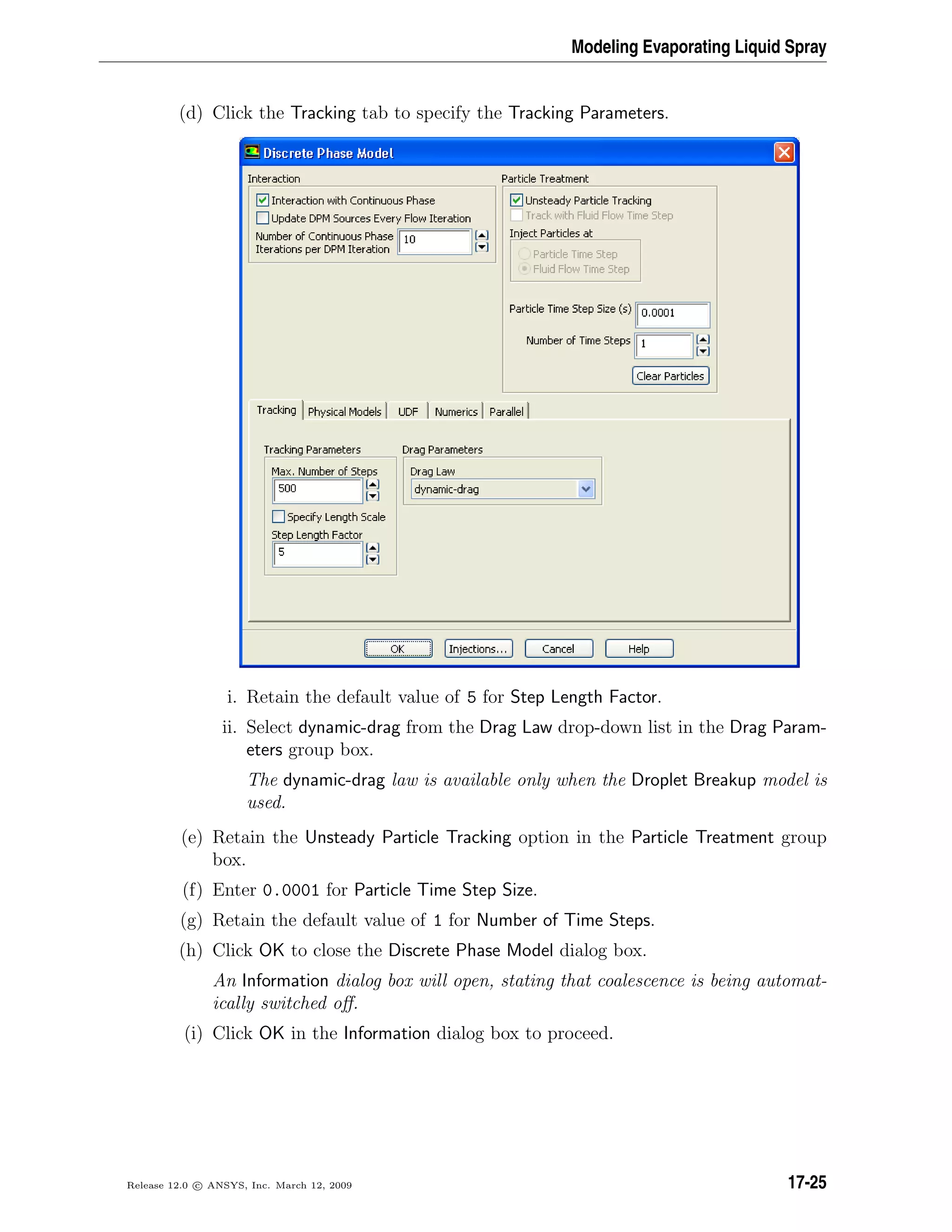 Modeling Evaporating Liquid Spray
(d) Click the Tracking tab to specify the Tracking Parameters.
i. Retain the default value of 5 for Step Length Factor.
ii. Select dynamic-drag from the Drag Law drop-down list in the Drag Param-
eters group box.
The dynamic-drag law is available only when the Droplet Breakup model is
used.
(e) Retain the Unsteady Particle Tracking option in the Particle Treatment group
box.
(f) Enter 0.0001 for Particle Time Step Size.
(g) Retain the default value of 1 for Number of Time Steps.
(h) Click OK to close the Discrete Phase Model dialog box.
An Information dialog box will open, stating that coalescence is being automat-
ically switched oﬀ.
(i) Click OK in the Information dialog box to proceed.
Release 12.0 c ANSYS, Inc. March 12, 2009 17-25
 
