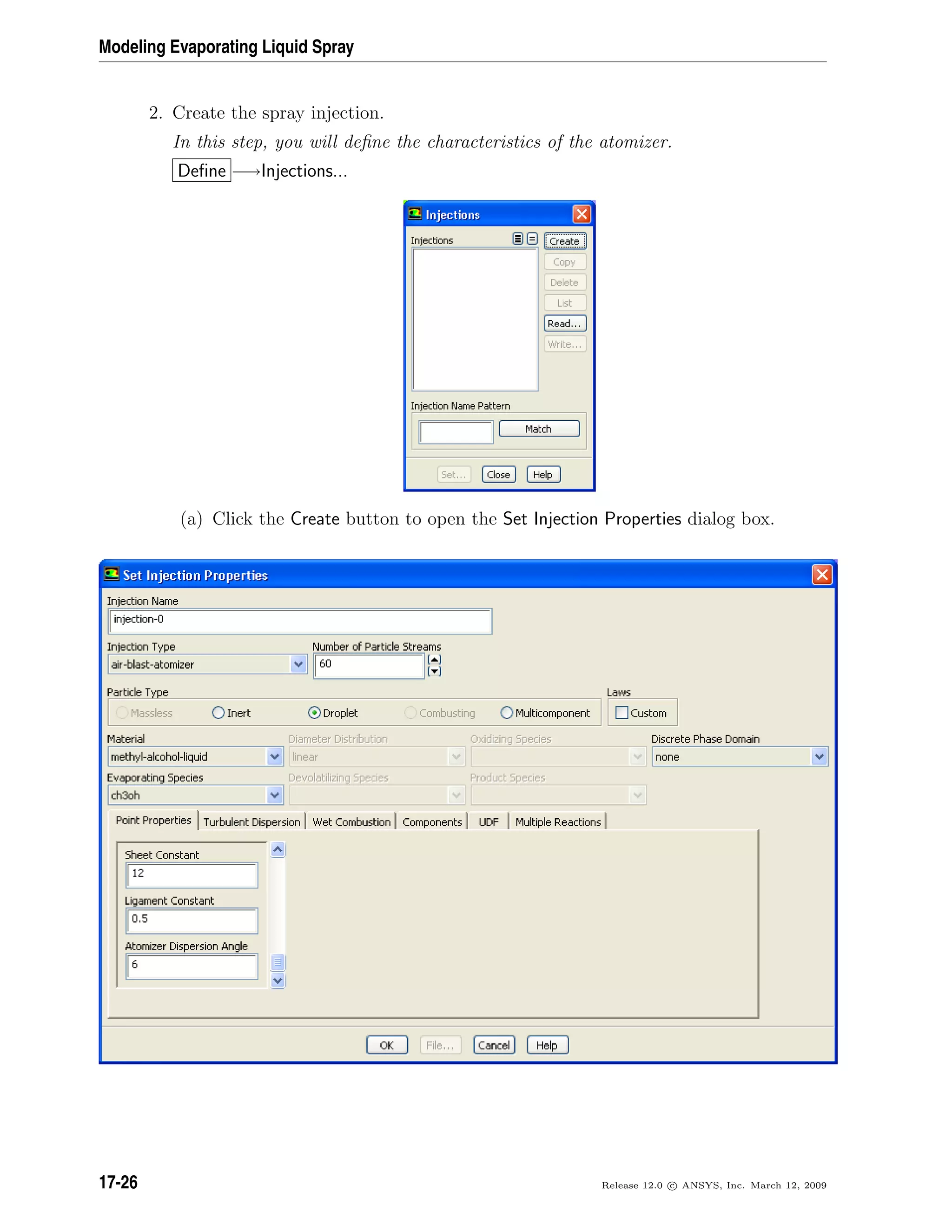 Modeling Evaporating Liquid Spray
2. Create the spray injection.
In this step, you will deﬁne the characteristics of the atomizer.
Deﬁne −→Injections...
(a) Click the Create button to open the Set Injection Properties dialog box.
17-26 Release 12.0 c ANSYS, Inc. March 12, 2009
 